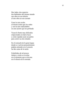 83 
Dos lados, dos espacios 
dos habitantes del mismo mundo 
uno obra en son abierto 
el otro obra en son cerrado 
Unen la cara oculta 
al mismo rostro que los cubre 
y son los dos indisolubles 
en este acierto que los perfunde 
Tocan la frente muy delicados 
empecinados en darse luces 
y como espadas usan sus partes 
para cernir sus dos mitades 
En el consuelo de la gran tregua 
donde se vuelven presentimiento 
palpita entrando en el corazón 
las dos caras de la razón 
Embebidos de tal proeza 
íntimo y cierto se revelan 
en el momento que se devana 
en el silencio de la morada. 
 