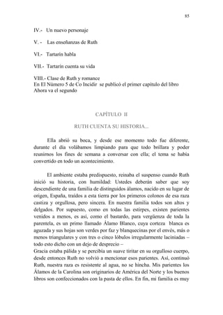 85 
IV.- Un nuevo personaje 
V. - Las enseñanzas de Ruth 
VI.- Tartarín habla 
VII.- Tartarín cuenta su vida 
VIII.- Clase de Ruth y romance 
En El Número 5 de Co Incidir se publicó el primer capítulo del libro 
Ahora va el segundo 
CAPÍTULO II 
RUTH CUENTA SU HISTORIA... 
Ella abrió su boca, y desde ese momento todo fue diferente, durante el día volábamos limpiando para que todo brillara y poder reunirnos los fines de semana a conversar con ella; el tema se había convertido en todo un acontecimiento. 
El ambiente estaba predispuesto, reinaba el suspenso cuando Ruth inició su historia, con humildad: Ustedes deberán saber que soy descendiente de una familia de distinguidos álamos, nacido en su lugar de origen, España, traídos a esta tierra por los primeros colonos de esa raza castiza y orgullosa, pero sincera. En nuestra familia todos son altos y delgados. Por supuesto, como en todas las estirpes, existen parientes venidos a menos, es así, como el bastardo, para vergüenza de toda la parentela, es un primo llamado Álamo Blanco, cuya corteza blanca es aguzada y sus hojas son verdes por faz y blanquecinas por el envés, más o menos triangulares y con tres o cinco lóbulos irregularmente laciniadas – todo esto dicho con un dejo de desprecio – 
Gracia estaba pálida y se percibía un suave tiritar en su orgulloso cuerpo, desde entonces Ruth no volvió a mencionar esos parientes. Así, continuó Ruth, nuestra raza es resistente al agua, no se hincha. Mis parientes los Álamos de la Carolina son originarios de América del Norte y los buenos libros son confeccionados con la pasta de ellos. En fin, mi familia es muy  