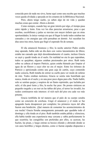 86 
conocida pero de nada me sirve, heme aquí como una escoba que muchas veces queda olvidada y apoyada en los estantes de la Biblioteca Nacional. 
Pero, ahora tengo sueño, ya saben algo de mi vida y quedan muchas cosas que contar. Ahora a dormir. 
Como siempre, cuando hay un gran interés por algo, el tiempo pasa entre rápido y lento. Esta vez los días parecían arrastrarse, pese a que escobas, escobillones y palas se movían con mayor énfasis que en otras oportunidades; la única ventaja era que al llegar la tarde todos estaban tan cansados y sin energías que sólo pensaban en dormir. Así sucedían los días unos tras otros, hasta que llegó el esperado fin de semana. 
El día amaneció brumoso y frío; la noche anterior Pedro estaba muy apurado, había sido un día duro con varios lanzamientos de libros; estaba tan cansado que dejó desordenadamente el cuarto, incluso Gracia se cayó y quedó tirada en el suelo. En realidad no era lo que esperaban, todos se quejaban; algunos estaban presionados por otros. Ruth tenía sobre su cabeza al trapero Patricio, quien estaba húmedo por limpiar el agua de un florero y cuyo olor no era el mejor. Entre los tiritones de Patricio y aprisionada contra una gran caja de cartón, cuyo contenido nadie conocía, Ruth trataba de estirar su cuello para ver modo de zafarse de éste. Todos estaban molestos; Gracia se sentía más humillada que nunca, tirada en el suelo y en una pose poco digna para ella. Nadie habló, solo se sentían quejas y suspiros de un llanto reprimido, que luchaba por salir; el día pasó lento y frío, la noche fue peor. De pronto sintieron un pequeño rasguño y un roer en las tablas del piso, el terror les invadió, los ruidos continuaron más intensos: el rich rach del piso era cada vez más potente. 
Gracia temblaba de tal manera que el palo de su cuerpo sonaba como un concierto de corcheas. Llegó el amanecer y el ruido se fue apagando hasta desaparecer por completo; los primeros rayos del alba fueron una bendición. ¡Qué manera de comentar los acontecimientos de esa noche! Gracia lloraba amargamente pensando que quedaba todo el domingo y ella tirada en el piso. Ruth también estaba pálida y silenciosa, ella había tenido una experiencia muy cercana y sabía perfectamente lo que ocurriría; las curagüillas son preferidas por ellos, se acercan, las huelen, las pisan, y luego estiran su hocico oliendo y abriendo donde se ven unos horribles y largos dientes, como si fueran espadas dispuestas a  