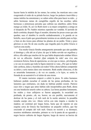 87 
lacerar hasta la médula de las ramas; las cortan, las mastican una a una exagerando el ruido de su peludo hocico; luego los pedazos inservibles y ramas inútiles las amontonan y se suben sobre ellas para hacer su nido…y adiós hermosas ramas de curagüillas orgullo de las escobas; adiós hermosas y pintorescas percalas que cubrían sus alambres; adiós firme mango ya roído. Si, así vio Ruth morir a su mejor compañera y amiga en el despacho de Ño Andrés mientras esperaba ser vendida. El período de duelo continúa; después llega el aseador, desarma las pocas cosas que aún quedan; saca el alambre lo enrolla cuidadosamente y lo guarda en su bolsillo, saca el palo que generalmente termina en un caballo para su hijo, o bien en dos trozos para afirmar las plantas de un jardín. Triste y poco glorioso es este fin de una escoba; que tragedia para la pobre Gracia si vuelven esta noche. 
Esa noche Gracia lloraba amargamente pensando que aún quedaba el domingo y ella ahí en el piso; de que le había servido ser orgullosa y altiva; ella sabía que muchos de los que había despreciado estaban felices de ver su aflicción. Analizó ¡Qué estúpida he sido! una vive una existencia ficticia, llena de apariencias, se cree que es única , privilegiada, y no cae en cuenta que toda la figura material es vana. ¿Por qué no haber sido cariñosa, dulce y humilde con todos? Ellos ahora habrían compartido su dolor y sería menos duro este momento. Ruth estaba silenciosa, el día se arrastraba lentamente y de vez en cuando, a lo lejos, se sentía la frenada de un automóvil o el ulular de una sirena. 
El manto nocturno empezó a cubrir la pieza. Si oídos humanos hubiesen podido escuchar el sonido de las penas profundas, de los lamentos que emitíamos, sin duda no habrían podido resistir. Patricio cuyo olor y mugre que antes habían sido insoportables para Ruth, ahora era una bendición tenerlo sobre su cabeza. Las horas pasaban lentamente, los ruidos y risas callejeros se fueron apagando, la oscuridad era profunda, de pronto…oh, no, horror, no era posible, nuevamente el deslizar de las patas y el rich rach de la noche anterior; la pesadilla tomaba cuerpo otra vez. Ahora volvía con más ímpetu a morder la madera; así continuó por largas horas, hasta que de repente en una esquina cerca de Gracia fue haciéndose un pequeño orificio, que fue creciendo al compás del rich rach. Gracia no resistió y se desmayó, nosotros mirábamos aterrados, primero se vio la punta de un aguzado y negro hocico cubierto de largos bigotes; luego de mover su hocico de  