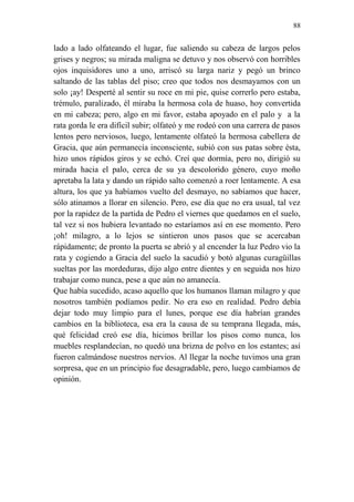 88 
lado a lado olfateando el lugar, fue saliendo su cabeza de largos pelos grises y negros; su mirada maligna se detuvo y nos observó con horribles ojos inquisidores uno a uno, arriscó su larga nariz y pegó un brinco saltando de las tablas del piso; creo que todos nos desmayamos con un solo ¡ay! Desperté al sentir su roce en mi pie, quise correrlo pero estaba, trémulo, paralizado, él miraba la hermosa cola de huaso, hoy convertida en mi cabeza; pero, algo en mi favor, estaba apoyado en el palo y a la rata gorda le era difícil subir; olfateó y me rodeó con una carrera de pasos lentos pero nerviosos, luego, lentamente olfateó la hermosa cabellera de Gracia, que aún permanecía inconsciente, subió con sus patas sobre ésta, hizo unos rápidos giros y se echó. Creí que dormía, pero no, dirigió su mirada hacia el palo, cerca de su ya descolorido género, cuyo moño apretaba la lata y dando un rápido salto comenzó a roer lentamente. A esa altura, los que ya habíamos vuelto del desmayo, no sabíamos que hacer, sólo atinamos a llorar en silencio. Pero, ese día que no era usual, tal vez por la rapidez de la partida de Pedro el viernes que quedamos en el suelo, tal vez si nos hubiera levantado no estaríamos así en ese momento. Pero ¡oh! milagro, a lo lejos se sintieron unos pasos que se acercaban rápidamente; de pronto la puerta se abrió y al encender la luz Pedro vio la rata y cogiendo a Gracia del suelo la sacudió y botó algunas curagüillas sueltas por las mordeduras, dijo algo entre dientes y en seguida nos hizo trabajar como nunca, pese a que aún no amanecía. 
Que había sucedido, acaso aquello que los humanos llaman milagro y que nosotros también podíamos pedir. No era eso en realidad. Pedro debía dejar todo muy limpio para el lunes, porque ese día habrían grandes cambios en la biblioteca, esa era la causa de su temprana llegada, más, qué felicidad creó ese día, hicimos brillar los pisos como nunca, los muebles resplandecían, no quedó una brizna de polvo en los estantes; así fueron calmándose nuestros nervios. Al llegar la noche tuvimos una gran sorpresa, que en un principio fue desagradable, pero, luego cambiamos de opinión. 
 