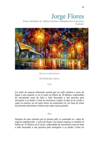 89 
Jorge Flores 
Poeta, facilitador de talleres literarios, trabajador de los derechos humanos 
Obra de Leonid Afremov 
PUNTOS DE VISTA 
Uno 
Un señor de aspecto adinerado camina por un calle solitaria y antes de llegar a una esquina ve en el suelo un billete de 10 dólares, sorprendido de encontrarlo mira de lado a lado buscando a una persona para entregarlo a su dueño. Como no encuentra a nadie, lo deja en la vereda y sigue su camino, no sin antes hacer un comentario en voz baja de cómo las personas derrochan el dinero que tanto cuesta ganarlo. 
Dos 
Después de unos minutos por la misma calle va caminado un señor de aspecto empobrecido y antes de llegar a la misma esquina ve también el billete de 10 dólares en el suelo, sorprendido de encontrarlo mira de lado a lado buscando a una persona para entregarlo a su dueño. Como no  