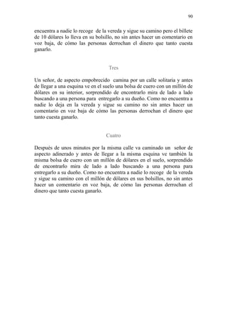 90 
encuentra a nadie lo recoge de la vereda y sigue su camino pero el billete de 10 dólares lo lleva en su bolsillo, no sin antes hacer un comentario en voz baja, de cómo las personas derrochan el dinero que tanto cuesta ganarlo. 
Tres 
Un señor, de aspecto empobrecido camina por un calle solitaria y antes de llegar a una esquina ve en el suelo una bolsa de cuero con un millón de dólares en su interior, sorprendido de encontrarlo mira de lado a lado buscando a una persona para entregarlo a su dueño. Como no encuentra a nadie lo deja en la vereda y sigue su camino no sin antes hacer un comentario en voz baja de cómo las personas derrochan el dinero que tanto cuesta ganarlo. 
Cuatro 
Después de unos minutos por la misma calle va caminado un señor de aspecto adinerado y antes de llegar a la misma esquina ve también la misma bolsa de cuero con un millón de dólares en el suelo, sorprendido de encontrarlo mira de lado a lado buscando a una persona para entregarlo a su dueño. Como no encuentra a nadie lo recoge de la vereda y sigue su camino con el millón de dólares en sus bolsillos, no sin antes hacer un comentario en voz baja, de cómo las personas derrochan el dinero que tanto cuesta ganarlo. 
 