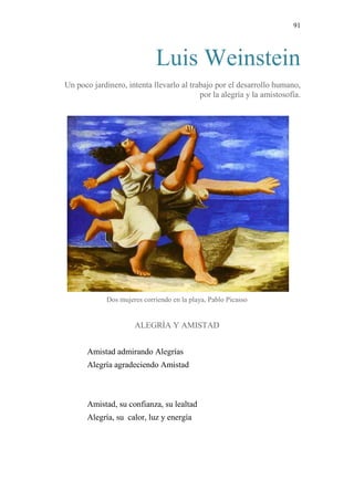 91 
Luis Weinstein 
Un poco jardinero, intenta llevarlo al trabajo por el desarrollo humano, por la alegría y la amistosofía. 
Dos mujeres corriendo en la playa, Pablo Picasso 
ALEGRÍA Y AMISTAD 
Amistad admirando Alegrías 
Alegría agradeciendo Amistad 
Amistad, su confianza, su lealtad 
Alegría, su calor, luz y energía 
 