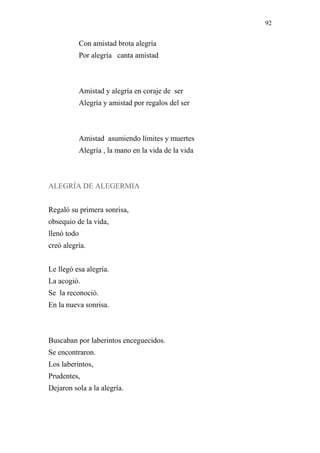 92 
Con amistad brota alegría 
Por alegría canta amistad 
Amistad y alegría en coraje de ser 
Alegría y amistad por regalos del ser 
Amistad asumiendo límites y muertes 
Alegría , la mano en la vida de la vida 
ALEGRÍA DE ALEGERMIA 
Regaló su primera sonrisa, 
obsequio de la vida, 
llenó todo 
creó alegría. 
Le llegó esa alegría. 
La acogió. 
Se la reconoció. 
En la nueva sonrisa. 
Buscaban por laberintos enceguecidos. 
Se encontraron. 
Los laberintos, 
Prudentes, 
Dejaron sola a la alegría. 
 