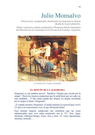 94 
Julio Monsalvo 
Niño travieso, sentipensador, disfrutando con alegremia la séptima década de su giro planetario. 
Médico sanitarista, trabaja coordinando el Programa Salud Comunitaria del Ministerio de la Comunidad, de la Provincia de Formosa, Argentina. 
La familia feliz, Eugenio Zampighi 
EL RINCÓN DE LA ALEGREMIA 
Alegremia es una palabra nueva!! Significa “Alegría que circula por la sangre”. Dicen las mujeres campesinas que la salud tiene que ser cada vez más saludable… Y hay salud cuando hay alegría, La alegría circulando por la sangre se llama “Alegremia” 
¿Y cuándo tenemos Alegremia? ¡Cuando tenemos lo esencial para vivir!! ¿Y qué es lo esencial para vivir, lo que NO puede faltar? 
Esas mismas mujeres campesinas nos enseñaron que las cosas indispensables para vivir todas comienzan con la “A”: Aire, Agua, Alimento, Albergue/Abrigo, Amor, Arte y otras “A” como Aprendizaje, Amistad, Armonía…  