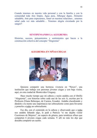 95 
Cuando tenemos en nuestra vida personal y con la familia y con la comunidad toda Aire limpio, Agua pura, Albergue digno, Alimento saludable, Arte para expresarnos, Amor en nuestras relaciones…tenemos salud cada vez más saludable… Tenemos alegría circulando por la sangre!! 
SENTIPENSANDO LA ALEGREMIA 
Historias, sucesos, pensamientos y sentimientos que hacen a la construcción colectiva del concepto “Alegremia” 
ALEGREMIA EN NIÑAS CIEGAS 
Quisiera compartir una hermosa vivencia en “Nexos”, una institución que trabaja con personas jóvenes ciegas y con baja visión, aquí, en esta ciudad de Montevideo Uruguay. 
Hace mucho tiempo que mi cabeza y razón andaba con el librillo “Alegremia”, con historias sobre cada una de las seis A, escritas por la Profesora Eliana Bohorque, de Cuenca, Ecuador. Andaba elucubrando y dándole a la mente una importancia tan sobresaliente como para llevarme y ponerles a todas un sobresaliente. 
Ese día, con el contenido en la cabeza y observando que a todas nos andaba faltando algo, le pedí a Patricia “si me dejaba visitar Cuestiones de Mujeres”, un espacio de género, para temáticas afines que comparten 6 jóvenes ciegas cada semana. Y allí no más les dije que deseaba compartir un cuento.  