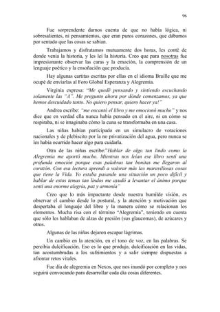 96 
Fue sorprendente darnos cuenta de que no había lógica, ni sobresalientes, ni pensamientos, que eran puros corazones, que dábamos por sentado que las cosas se sabían. 
Trabajamos y disfrutamos mutuamente dos horas, les conté de donde venía la historia, y les leí la historia. Creo que para nosotras fue impresionante observar las caras y la emoción, la comprensión de un lenguaje poético y la ensoñación que producía. 
Hay algunas cartitas escritas por ellas en el idioma Braille que me ocupé de enviarlas al Foro Global Esperanza y Alegremia. 
Virginia expresa: “Me quedé pensando y sintiendo escuchando solamente las “A”. Me pregunto ahora por dónde comenzamos, ya que hemos descuidado tanto. No quiero pensar, quiero hacer ya!” 
Andrea escribe: “me encantó el libro y me emocionó mucho” y nos dice que en verdad ella nunca había pensado en el aire, ni en cómo se respiraba, ni se imaginaba cómo la cuna se transformaba en una casa. 
Las niñas habían participado en un simulacro de votaciones nacionales y de plebiscito por la no privatización del agua, pero nunca se les había ocurrido hacer algo para cuidarla. 
Otra de las niñas escribe:”Hablar de algo tan lindo como la Alegremia me aportó mucho. Mientras nos leían ese libro sentí una profunda emoción porque esas palabras tan bonitas me llegaron al corazón. Con esa lectura aprendí a valorar más las maravillosas cosas que tiene la Vida. Yo estaba pasando una situación un poco difícil y hablar de estos temas tan lindos me ayudó a levantar el ánimo porque sentí una enorme alegría, paz y armonía” 
Creo que lo más impactante desde nuestra humilde visión, es observar el cambio desde lo postural, y la atención y motivación que despertaba el lenguaje del libro y la manera cómo se relacionan los elementos. Mucha risa con el término “Alegremia”, teniendo en cuenta que sólo les hablaban de alzas de presión (sus glaucomas), de azúcares y otros. 
Algunas de las niñas dejaron escapar lágrimas. 
Un cambio en la atención, en el tono de voz, en las palabras. Se percibía dulcificación. Eso es lo que produjo, dulcificación en las vidas, tan acostumbradas a los sufrimientos y a salir siempre dispuestas a afrontar retos vitales. 
Fue día de alegremia en Nexos, que nos inundó por completo y nos seguirá convocando para desarrollar cada día cosas diferentes.  