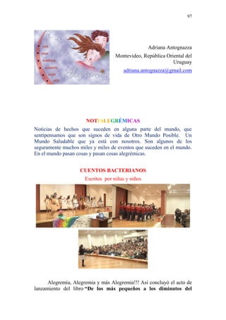 97 
Adriana Antognazza 
Montevideo, República Oriental del Uruguay adriana.antognazza@gmail.com 
NOTIALEGRÉMICAS 
Noticias de hechos que suceden en alguna parte del mundo, que sentipensamos que son signos de vida de Otro Mundo Posible. Un Mundo Saludable que ya está con nosotros. Son algunos de los seguramente muchos miles y miles de eventos que suceden en el mundo. En el mundo pasan cosas y pasan cosas alegrémicas. 
CUENTOS BACTERIANOS Escritos por niñas y niños 
Alegremia, Alegremia y más Alegremia!!! Así concluyó el acto de lanzamiento del libro “De los más pequeños a los diminutos del  