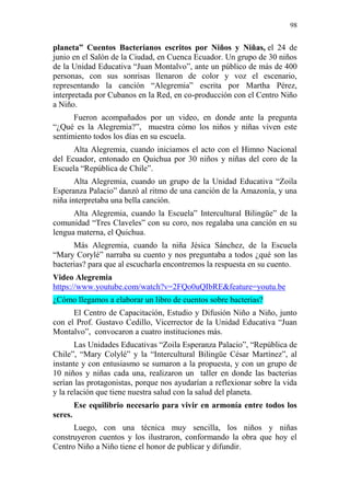 98 
planeta” Cuentos Bacterianos escritos por Niños y Niñas, el 24 de junio en el Salón de la Ciudad, en Cuenca Ecuador. Un grupo de 30 niños de la Unidad Educativa “Juan Montalvo”, ante un público de más de 400 personas, con sus sonrisas llenaron de color y voz el escenario, representando la canción “Alegremia” escrita por Martha Pérez, interpretada por Cubanos en la Red, en co-producción con el Centro Niño a Niño. Fueron acompañados por un video, en donde ante la pregunta “¿Qué es la Alegremia?”, muestra cómo los niños y niñas viven este sentimiento todos los días en su escuela. Alta Alegremia, cuando iniciamos el acto con el Himno Nacional del Ecuador, entonado en Quichua por 30 niños y niñas del coro de la Escuela “República de Chile”. Alta Alegremia, cuando un grupo de la Unidad Educativa “Zoila Esperanza Palacio” danzó al ritmo de una canción de la Amazonía, y una niña interpretaba una bella canción. Alta Alegremia, cuando la Escuela” Intercultural Bilingüe” de la comunidad “Tres Claveles” con su coro, nos regalaba una canción en su lengua materna, el Quichua. Más Alegremia, cuando la niña Jésica Sánchez, de la Escuela “Mary Corylé” narraba su cuento y nos preguntaba a todos ¿qué son las bacterias? para que al escucharla encontremos la respuesta en su cuento. Video Alegremia https://www.youtube.com/watch?v=2FQo0uQIbRE&feature=youtu.be ¿Cómo llegamos a elaborar un libro de cuentos sobre bacterias? El Centro de Capacitación, Estudio y Difusión Niño a Niño, junto con el Prof. Gustavo Cedillo, Vicerrector de la Unidad Educativa “Juan Montalvo”, convocaron a cuatro instituciones más. Las Unidades Educativas “Zoila Esperanza Palacio”, “República de Chile”, “Mary Colylé” y la “Intercultural Bilingüe César Martínez”, al instante y con entusiasmo se sumaron a la propuesta, y con un grupo de 10 niños y niñas cada una, realizaron un taller en donde las bacterias serían las protagonistas, porque nos ayudarían a reflexionar sobre la vida y la relación que tiene nuestra salud con la salud del planeta. Ese equilibrio necesario para vivir en armonía entre todos los seres. Luego, con una técnica muy sencilla, los niños y niñas construyeron cuentos y los ilustraron, conformando la obra que hoy el Centro Niño a Niño tiene el honor de publicar y difundir.  