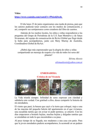 99 
Video https://www.youtube.com/watch?v=P9ciz4jSwds El día lunes 23 de junio organizamos una rueda de prensa, para que los autores pudieran tener contacto con los medios de comunicación, y así, compartir sus sentipensares como creadores del libro de cuentos. Además de los medios locales, los niños y niñas respondieron a las preguntas del Grupo de Periodistas de la U.E Juan Montalvo y de Satya Sivaraman, del equipo de comunicación de ReAct Global que llegó desde la India para acompañarnos, junto con Mery Murray de Australia, Coordinadora Global de ReAct. ¿Habrá algo más esperanzador que la alegría de niños y niñas compartiendo un mensaje de respeto a la vida de todos los seres del planeta? Silvina Alessio silvinaalessio@yahoo.com.ar 
ENREDADERA 
Crónica de un Vivencia 
La Vida triunfa siempre. Infinidad de seres expresan con claridad y sabiduría esta verdad. Con gratitud a ellos, deseo compartir la historia de mi enredadera. 
El viento que pasó, la basura que cayó o la tierra que coloqué, trajo a una de las macetas del pequeño balcón del apartamento en el que vivíamos, una escuálida ramita que sin avisar ni pedir permiso, se enterró. Con los días empezaron a brotarle hojitas, muchas hojitas y delgadas ramitas que se enredaban en todo lo que encontraban a su paso. 
Al poco tiempo de su llegada, nos mudamos a una casa con patio. Para que la joven enredadera pudiera acompañarnos, la acomodé en un pedazo  