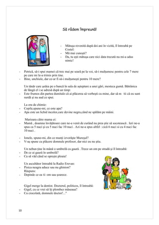 Să râdem împreună!



                                  -    Mătuşa revenită după doi ani în vizită, îl întreabă pe
                                       Costel:
                                  -    Mă mai cunoşti?
                                  -    Da, tu eşti mătuşa care nici data trecută nu mi-a adus
                                       nimic!


-    Petrică, să-i spui mamei că trec mai pe seară pe la voi, să-i mulţumesc pentru cele 7 mere
     pe care mi le-a trimis prin tine.
-    Bine, unchiule, dar ce-ar fi să-i mulţumeşti pentru 10 mere?

     Un tânăr care şedea pe o bancă în sala de aşteptare a unei gări, mesteca gumă. Bătrânica
     de lângă el i se adresă după un timp:
-    Este frumos din partea dumitale că ai plăcerea să vorbeşti cu mine, dar să m tii că eu sunt
     surdă şi nu aud ce spui.

     La ora de chimie:
-    Copile,spune-mi, ce este apa?
-    Apa este un lichid incolor,care devine negru,când ne spălăm pe mâini.

      Marioara către mama ei:
-    Mamă , doamna învăţătoare care ne-a venit de curând nu prea ştie să socotească . Ieri ne-a
     spus ca 5 nuci şi cu 5 nuci fac 10 nuci . Azi ne-a spus altfel : cică 6 nuci si cu 4 nuci fac
     10 nuci .

-    Ionele, spune-mi, din ce munţi izvorăşte Mureşul?
-    V-aş spune cu plăcere domnule profesor, dar nici eu nu ştiu.

     Un nebun ţine în mână o umbrelă cu gaură. .Trece un om pe stradă şi îl întreabă:
-    De ce ai gaură în umbrelă?
-    Ca să văd când se opreşte ploaia!

     Un ascultător întreabă la Radio Erevan:
-    Pisica neagra aduce sau nu ghinion?
     Răspuns:
-    Depinde ce ea ti: om sau şoarece.


     Gigel merge la dentist. Doctorul, politicos, îl întreabă:
-    Gigel, cu ce vrei să îţi plombez măseaua?
-    Cu ciocolată, domnule doctor!..."




10
 