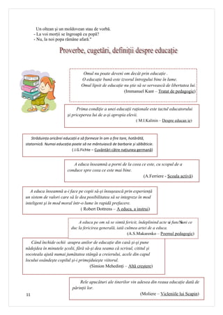 Un oltean şi un moldovean stau de vorbă.
     - La voi morţii se îngroapă cu popă?
     - Nu, la noi popa rămâne afară."




                                  Omul nu poate deveni om decât prin educaţie .
                                 O educaţie bună este izvorul întregului bine în lume.
                                 Omul lipsit de educaţie nu ştie să se servească de libertatea lui.
                                                         (Immanuel Kant – Tratat de pedagogie)


                              Prima condiţie a unei educaţii raţionale este tactul educatorului
                        şi priceperea lui de a-şi apropia elevii.
                                                                 ( M.I.Kalinin – Despre educan ie)



   Străduința oricărei educații e să formeze în om o fire tare, hotărâtă,
statornică. Numai educația poate să ne mântuiască de barbarie și sălbăticie.
                           ( J.G.Fichte – Cuvântări către națiunea germană)


                           A educa înseamnă a porni de la ceea ce este, cu scopul de a
                        conduce spre ceea ce este mai bine.
                                                                (A.Ferriere - Şcoala activă)


   A educa înseamnă a-i face pe copii să-şi însuşească prin experienţă
un sistem de valori care să le dea posibilitatea să se integreze în mod
inteligent şi în mod moral într-o lume în rapidă prefacere.
                                ( Robert Dottrens – A educa, a instrui)

                               A educa pe om să se simtă fericit, îndeplinind acte ui funcN ce
                                                                                          iuni
                           duc la fericirea generală, iată culmea artei de a educa.
                                                            (A.S.Makarenko – Poemul pedagogic)

   Când închide ochii asupra anilor de educaţie din casă şi-şi pune
nădejdea în minutele şcolii, fără să-şi dea seama că scrisul, cititul şi
socoteala ajută numai jumătatea stângă a creierului, acele din capul
locului osândeşte copilul şi-i primejduieşte viitorul.
                                     (Simion Mehedinţi – Altă creştere)


                               Rele apucături ale tinerilor vin adesea din reaua educaţie dată de
                           părinţii lor.
11                                                               (Moliere – Vicleniile lui Scapin)
 