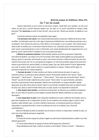 Materiale propuse de învăţătoare Albina Otic
                                       Cei 7 ani de-acasă
          Salutul reprezintă un prim semn al unei bune creşteri. După felul cum salutăm, cei din jurul
nostru îşi pot face o primă impresie despre noi. De câte ori nu auzim spunându-se despre unele
persoane "Nici bună-ziua nu este în stare să zică", sau şi mai rău, "Bună-ziua căciulă, că stăpânul n-are
gură."
          În privința salutului trebuie să respectăm nişte reguli.
         1.Ce persoane vom saluta. Vom saluta toate persoanele cunoscute, indiferent de locul unde
ne aflăm. Se întâmplă uneori să nu fim siguri că persoana întâlnită este o anumită persoană pe care o
cunoaştem. Vom saluta şi în acest caz, chiar dacă nu ne cunoaşte, nu se va supăra. Vom saluta atunci
când urcăm în autobuz sau la intrarea în diverse birouri ( ex. cancelaria școlii, biroul directorului),
când oprim o persoană pentru a cere o informație, vom saluta vânzătoarele din magazinele mici, şi în
general, atunci când intrăm în încăperi în care sunt puține persoane.
        2.Mimica în momentul salutului. Când salutăm trebuie să privim la persoana respectivă,
încercând să zâmbim, sau măcar să nu fim încruntați. Chiar dacă suntem grăbiți sau preocupați de
altceva, pentru 2 secunde, cât durează un salut, vom încerca să avem o față luminoasă. Nu vom ține
mâinile în buzunare, dar nici nu vom gesticula exagerat. Un semn de proastă creştere este acela de a
saluta cu gura plină sau, pentru băieți, cu căciula ( şapca ) pe cap. Dacă suntem în locuri aglomerate
sau unde nu putem vorbi, putem saluta cu o uşoară aplecare a capului. Trebuie să fim siguri că
persoana respectivă ne-a observat gestul.
        3. Formule de salut. În limba română sunt foarte multe formule de salut, în raport cu
momentul zilei şi cu persoana căreia adresăm salutul. Persoanelor adulte le vom spune: "Bună
dimineața!" , "Bună seara!" , "Bună ziua!" , "Sărut-mâna!" , Între copii veți mai putea folosi "Salut!" ,
"Bună!" sau alte formulări stabilite de comun acord. "Sărut-mâna" se spune femeilor, părinților,
bunicilor şi persoanelor foarte apropiate, față de care manifestăm un respect deosebit. Adulții
obişnuiesc să-şi dea mâna când se salută. Copiii nu vor întinde niciodată mâna spre un adult în semn
de salut, dar, dacă un adult întinde mâna spre un copil, acesta îi va răspunde în acelaşi fel.
        4. Alte situaţii când salutăm. La intonarea imnului țării, la ridicarea sau la defilarea drapelului
țării, ne vom ridica în picioare şi vom adopta o poziție decentă. Băieții şi bărbații vor avea capul
descoperit.
        5. Cum răspundem la salut. Vom răspunde întotdeauna la salut, indiferent de situație, este un
gest total nepoliticos să nu răspundem la salut. Se vor respecta cam aceleaşi reguli ca atunci când
salutăm, adică zâmbim uşor, nu ținem mâinile în buzunare, nu mestecam gumă sau mâncare,
răspundem cu aceeaşi formulă cu care ni sa adresat cel care ne-a salutat ( sau o formulă
asemănătoare ).
        Dacă se întâmplă să uităm să salutăm sau din diverse motive nu răspundem imediat la salut, ne
vom cere scuze față de persoana respectivă.
        Ştiaţi că...
      - În timpurile trecute supuşii îşi salutau regele sau domnitorul făcând plecăciuni adânci sau chiar
stând în genunchi?
      - În Turcia exista obiceiul ca supuşii să sărute vârful papucului sultanului?
      - După sărbătoarea de Paşti, creştinii se salută cu formulările "Hristos a înviat!" , "Adevărat a

12
 