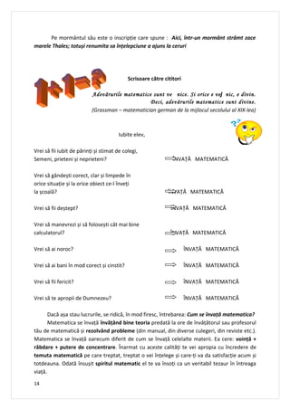 Pe mormântul său este o inscripție care spune : Aici, într-un mormânt strâmt zace
marele Thales; totuși renumita sa înțelepciune a ajuns la ceruri




                                            Scrisoare către cititori

                           Adevărurile matematice sunt ve nice. Si orice e vej nic, e divin.
                                                 Deci, adevărurile matematice sunt divine.
                           (Grassman – matematician german de la mijlocul secolului al XIX-lea)



                                        Iubite elev,

Vrei să fii iubit de părinți și stimat de colegi,
Semeni, prieteni și neprieteni?                                 ÎNVAȚĂ MATEMATICĂ

Vrei să gândești corect, clar și limpede în
orice situație și la orice obiect ce-l înveți
la școală?                                                    ÎNVAȚĂ MATEMATICĂ

Vrei să fii deștept?                                           ÎNVAȚĂ MATEMATICĂ

Vrei să manevrezi și să folosești cât mai bine
calculatorul?                                                  ÎNVAȚĂ MATEMATICĂ

Vrei să ai noroc?                                                      ÎNVAȚĂ MATEMATICĂ

Vrei să ai bani în mod corect și cinstit?                              ÎNVAȚĂ MATEMATICĂ

Vrei să fii fericit?                                                   ÎNVAȚĂ MATEMATICĂ

Vrei să te apropii de Dumnezeu?                                        ÎNVAȚĂ MATEMATICĂ

       Dacă așa stau lucrurile, se ridică, în mod firesc, întrebarea: Cum se învață matematica?
       Matematica se învață învăţând bine teoria predată la ore de învățătorul sau profesorul
tău de matematică și rezolvând probleme (din manual, din diverse culegeri, din reviste etc.).
Matematica se învață oarecum diferit de cum se învață celelalte materii. Ea cere: voinţă +
răbdare + putere de concentrare. Înarmat cu aceste calități te vei apropia cu încredere de
temuta matematică pe care treptat, treptat o vei înțelege și care-ți va da satisfacție acum și
totdeauna. Odată însușit spiritul matematic el te va însoți ca un veritabil tezaur în întreaga
viață.

14
 