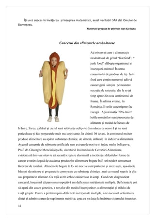 Îți urez succes în învățarea și însușirea matematicii, acest veritabil DAR dat Omului de
Dumnezeu.
                                                         Materiale propuse de profesor Ioan Sărăcuţu




                                  Cancerul din alimentele nesănătoase

                                                            Aţi observat cum o alimentaţie
                                                            nesănătoasă de genul “fast food”, “
                                                            junk food” slăbeşte organismul şi
                                                            înceţoşază mintea? În urma
                                                            consumului de produse de tip fast-
                                                            food care conţin numeroşi aditivi
                                                            cancerigeni simţim pe moment
                                                            senzaţia de saturaţie, dar la scurt
                                                            timp apare din nou sentimentul de
                                                            foame. În ultima vreme, în
                                                            România, E-urile cancerigene fac
                                                            ravagii. Aproximativ 70% dintre
                                                            bolile românilor sunt provocate de
                                                            alimente şi modul defectuos de
hrãnire. Sarea, zahãrul şi oţetul sunt substanţe nelipsite din mâncarea noastrã şi nu sunt
periculoase şi fac preparatele mult mai apetisante. În ultimii 30 de ani, în conţinutul multor
produse alimentare au apãrut substanţe chimice, de sintezã, utilizate în industria alimentarã.
Aceastã categorie de substante artificiale sunt extrem de nocive şi induc multe boli grave.
Prof. dr. Gheorghe Mencinicopschi, directorul Institutului de Cercetãri Alimentare,
evidenţiază într-un interviu că această creştere alarmantã a incidenţei diferitelor forme de
cancer e strâns legatã de avalanşa produselor alimentare bogate în E-uri nocive consumate
frecvent de români. Alimentele bogate în E- uri nocive sunt parizerul şi crenvuştii, aşa-zisele
băuturi răcoritoare şi preparatele conservate cu substanţe chimice , mai cu seamã supele la plic
sau preparatele afumate. Cu toţii avem celule canceroase în corp. Când este diagnosticat
cancerul, înseamnă că persoana respectivă are deficienţe nutriţionale multiple. Deficienţele pot
să apară din cauze genetice, a noxelor din mediul înconjurător, a alimentaţiei şi stilului de
viaţă greşite. Pentru a preîntâmpina deficitele nutriţionale multiple, este necesară schimbarea
dietei şi administrarea de suplimente nutritive, ceea ce va duce la întărirea sistemului imunitar.

15
 