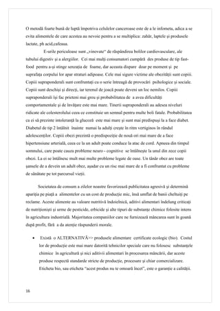 O metodă foarte bună de luptă împotriva celulelor canceroase este de a le infometa, adica a se
evita alimentele de care acestea au nevoie pentru a se multiplica: zahăr, laptele şi produsele
lactate, ph acid,cafeaua.
            E-urile periculoase sunt „vinovate“ de rãspândirea bolilor cardiovasculare, ale
tubului digestiv şi a alergiilor. Cei mai mulţi consumatori cumpără des produse de tip fast-
food pentru a-şi stinge senzaţia de foame, dar aceasta dispare doar pe moment şi pe
suprafaţa corpului lor apar straturi adipoase. Cele mai sigure victime ale obezităţii sunt copiii.
Copiii supraponderali sunt confruntaţi cu o serie întreagă de provocări psihologice şi sociale.
Copiii sunt deschişi şi direcţi, iar terenul de joacă poate deveni un loc nemilos. Copiii
supraponderali îşi fac prieteni mai greu şi probabilitatea de a avea dificultăţi
comportamentale şi de învăţare este mai mare. Tinerii supraponderali au adesea niveluri
ridicate ale colesterolului ceea ce constituie un semnal pentru multe boli fatale. Probabilitatea
ca ei să prezinte intoleranţă la glucoză este mai mare şi sunt mai predispuşi la a face diabet.
Diabetul de tip 2 întâlnit înainte numai la adulţi creşte în ritm vertiginos în rândul
adolescenţilor. Copiii obezi prezintă o predispoziţie de nouă ori mai mare de a face
hipertensiune arterială, ceea ce la un adult poate conduce la atac de cord. Apneea din timpul
somnului, care poate cauza probleme neuro - cognitive se întâlneşte la unul din zece copii
obezi. La ei se întâlnesc mult mai multe probleme legate de oase. Un tânăr obez are toate
şansele de a devein un adult obez, aşadar cu un risc mai mare de a fi confruntat cu probleme
de sănătate pe tot parcursul vieţii.

         Societatea de consum a zilelor noastre favorizează publicitatea agresivă şi determină
apariţia pe piaţă a alimentelor cu un cost de producţie mic, însă umflat de banii cheltuiţi pe
reclame. Aceste alimente au valoare nutritivă îndoielnică, aditivi alimentari îndelung criticaţi
de nutriţionişti şi urme de pesticide, erbicide şi alte tipuri de substanţe chimice folosite intens
în agricultura industrială. Majoritatea companiilor care ne furnizează mâncarea sunt în goană
după profit, fără a da atenţie răspunderii morale.

     •    Există o ALTERNATIVĂ>> produsele alimentare certificate ecologic (bio). Costul
         lor de producţie este mai mare datorită tehnicilor speciale care nu folosesc substanţele
         chimice în agricultură şi nici aditivii alimentari în procesarea mâncării, dar aceste
         produse respectă standarde stricte de producţie, procesare şi chiar comercializare.
         Eticheta bio, sau eticheta “acest produs nu te omoară încet”, este o garanţie a calităţii.




16
 