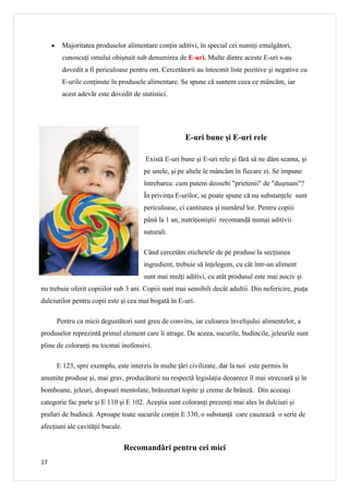 •    Majoritatea produselor alimentare conţin aditivi, în special cei numiţi emulgători,
          cunoscuţi omului obişnuit sub denumirea de E-uri. Multe dintre aceste E-uri s-au
          dovedit a fi periculoase pentru om. Cercetătorii au întocmit liste pozitive şi negative cu
          E-urile conţinute în produsele alimentare. Se spune cã suntem ceea ce mâncãm, iar
          acest adevãr este dovedit de statistici.




                                                        E-uri bune şi E-uri rele

                                          Există E-uri bune şi E-uri rele şi fără să ne dăm seama, şi
                                         pe unele, şi pe altele le mâncăm în fiecare zi. Se impune
                                         întrebarea: cum putem deosebi "prietenii" de "duşmani"?
                                         În privinţa E-urilor, se poate spune că nu substanţele sunt
                                         periculoase, ci cantitatea şi numărul lor. Pentru copiii
                                         până la 1 an, nutriţioniştii recomandă numai aditivii
                                         naturali.

                                         Când cercetăm etichetele de pe produse la secţiunea
                                         ingredient, trebuie să înţelegem, cu cât într-un aliment
                                         sunt mai mulţi aditivi, cu atât produsul este mai nociv şi
nu trebuie oferit copiiilor sub 3 ani. Copiii sunt mai sensibili decât adultii. Din nefericire, piaţa
dulciurilor pentru copii este şi cea mai bogată în E-uri.

         Pentru ca micii degustători sunt greu de convins, iar culoarea învelişului alimentelor, a
produselor reprezintă primul element care îi atrage. De aceea, sucurile, budincile, jeleurile sunt
pline de coloranţi nu tocmai inofensivi.

         E 123, spre exemplu, este interzis în multe ţări civilizate, dar la noi este permis în
anumite produse şi, mai grav, producătorii nu respectă legislaţia deoarece îl mai strecoară şi în
bomboane, jeleuri, dropsuri mentolate, brânzeturi topite şi creme de brânză. Din aceeaşi
categorie fac parte şi E 110 şi E 102. Aceştia sunt coloranţi prezenţi mai ales în dulciuri şi
prafuri de budincă. Aproape toate sucurile conţin E 330, o substanţă care cauzează o serie de
afecţiuni ale cavităţii bucale.


                                  Recomandări pentru cei mici
17
 