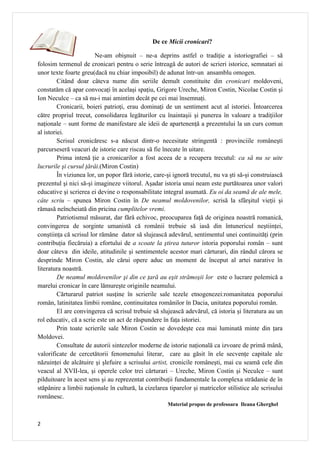 De ce Micii cronicari?

                        Ne-am obişnuit – ne-a deprins astfel o tradiţie a istoriografiei – să
folosim termenul de cronicari pentru o serie întreagă de autori de scrieri istorice, semnatari ai
unor texte foarte greu(dacă nu chiar imposibil) de adunat într-un ansamblu omogen.
         Citând doar câteva nume din seriile demult constituite din cronicari moldoveni,
constatăm că apar convocaţi în acelaşi spaţiu, Grigore Ureche, Miron Costin, Nicolae Costin şi
Ion Neculce – ca să nu-i mai amintim decât pe cei mai însemnaţi.
         Cronicarii, boieri patrioţi, erau dominaţi de un sentiment acut al istoriei. Întoarcerea
către propriul trecut, consolidarea legăturilor cu înaintaşii şi punerea în valoare a tradiţiilor
naţionale – sunt forme de manifestare ale ideii de apartenenţă a prezentului la un curs comun
al istoriei.
         Scrisul cronicăresc s-a născut dintr-o necesitate stringentă : provinciile româneşti
parcurseseră veacuri de istorie care riscau să fie înecate în uitare.
         Prima intenă ţie a cronicarilor a fost aceea de a recupera trecutul: ca să nu se uite
lucrurile şi cursul ţărâi.(Miron Costin)
         În viziunea lor, un popor fără istorie, care-şi ignoră trecutul, nu va şti să-şi construiască
prezentul şi nici să-şi imagineze viitorul. Aşadar istoria unui neam este purtătoarea unor valori
educative şi scrierea ei devine o responsabilitate integral asumată. Eu oi da seamă de ale mele,
câte scriu – spunea Miron Costin în De neamul moldovenilor, scrisă la sfârşitul vieţii şi
rămasă neîncheiată din pricina cumplitelor vremi.
         Patriotismul măsurat, dar fără echivoc, preocuparea faţă de originea noastră romanică,
convingerea de sorginte umanistă că românii trebuie să iasă din întunericul neştiinţei,
conştiinţa că scrisul lor rămâne dator să slujească adevărul, sentimentul unei continuităţi (prin
contribuţia fiecăruia) a efortului de a scoate la ştirea tuturor istoria poporului român – sunt
doar câteva din ideile, atitudinile şi sentimentele acestor mari cărturari, din rândul cărora se
desprinde Miron Costin, ale cărui opere aduc un moment de început al artei narative în
literatura noastră.
         De neamul moldovenilor şi din ce ţară au eşit strămoşii lor este o lucrare polemică a
marelui cronicar în care lămureşte originile neamului.
         Cărturarul patriot susţine în scrierile sale tezele etnogenezei:romanitatea poporului
român, latinitatea limbii române, continuitatea românilor în Dacia, unitatea poporului român.
         El are convingerea că scrisul trebuie să slujească adevărul, că istoria şi literatura au un
rol educativ, că a scrie este un act de răspundere în faţa istoriei.
         Prin toate scrierile sale Miron Costin se dovedeşte cea mai luminată minte din ţara
Moldovei.
         Consultate de autorii sintezelor moderne de istorie naţională ca izvoare de primă mână,
valorificate de cercetătorii fenomenului literar, care au găsit în ele secvenţe capitale ale
năzuinţei de alcătuire şi şlefuire a scrisului artist, cronicile româneşti, mai cu seamă cele din
veacul al XVII-lea, şi operele celor trei cărturari – Ureche, Miron Costin şi Neculce – sunt
pilduitoare în acest sens şi au reprezentat contribuţii fundamentale la complexa strădanie de în
stăpânire a limbii naţionale în cultură, la cizelarea tiparelor şi matricelor stilistice ale scrisului
românesc.
                                                      Material propus de profesoara Ileana Gherghel


2
 