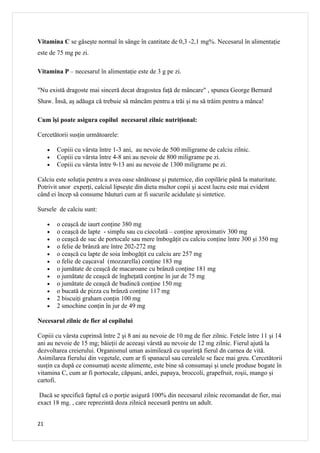 Vitamina C se găseşte normal în sânge în cantitate de 0,3 -2,1 mg%. Necesarul în alimentaţie
este de 75 mg pe zi.

Vitamina P – necesarul în alimentaţie este de 3 g pe zi.

"Nu există dragoste mai sinceră decat dragostea faţă de mâncare" , spunea George Bernard
Shaw. Însă, aş adăuga că trebuie să mâncăm pentru a trăi şi nu să trăim pentru a mânca!

Cum îşi poate asigura copilul necesarul zilnic nutriţional:

Cercetătorii susţin următoarele:

     •   Copiii cu vârsta între 1-3 ani, au nevoie de 500 miligrame de calciu zilnic.
     •   Copiii cu vârsta între 4-8 ani au nevoie de 800 miligrame pe zi.
     •   Copiii cu vârsta între 9-13 ani au nevoie de 1300 miligrame pe zi.

Calciu este soluţia pentru a avea oase sănătoase şi puternice, din copilărie până la maturitate.
Potrivit unor experţi, calciul lipseşte din dieta multor copii şi acest lucru este mai evident
când ei încep să consume băuturi cum ar fi sucurile acidulate şi sintetice.

Sursele de calciu sunt:

     •   o ceaşcă de iaurt conţine 380 mg
     •   o ceaşcă de lapte - simplu sau cu ciocolată – conţine aproximativ 300 mg
     •   o ceaşcă de suc de portocale sau mere îmbogăţit cu calciu conţine între 300 şi 350 mg
     •   o felie de brânză are între 202-272 mg
     •   o ceaşcă cu lapte de soia îmbogăţit cu calciu are 257 mg
     •   o felie de caşcaval (mozzarella) conţine 183 mg
     •   o jumătate de ceaşcă de macaroane cu brânză conţine 181 mg
     •   o jumătate de ceaşcă de îngheţată conţine în jur de 75 mg
     •   o jumătate de ceaşcă de budincă conţine 150 mg
     •   o bucată de pizza cu brânză conţine 117 mg
     •   2 biscuiţi graham conţin 100 mg
     •   2 smochine conţin în jur de 49 mg

Necesarul zilnic de fier al copilului

Copiii cu vârsta cuprinsă între 2 şi 8 ani au nevoie de 10 mg de fier zilnic. Fetele între 11 şi 14
ani au nevoie de 15 mg; băieţii de aceeaşi vârstă au nevoie de 12 mg zilnic. Fierul ajută la
dezvoltarea creierului. Organismul uman asimilează cu uşurinţă fierul dn carnea de vită.
Asimilarea fierului din vegetale, cum ar fi spanacul sau cerealele se face mai greu. Cercetătorii
susţin ca după ce consumaţi aceste alimente, este bine să consumaşi şi unele produse bogate în
vitamina C, cum ar fi portocale, căpşuni, ardei, papaya, broccoli, grapefruit, roşii, mango şi
cartofi.

 Dacă se specifică faptul că o porţie asigură 100% din necesarul zilnic recomandat de fier, mai
exact 18 mg. , care reprezintă doza zilnică necesară pentru un adult.


21
 