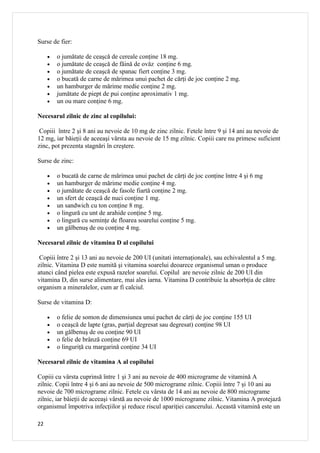 Surse de fier:

     •   o jumătate de ceaşcă de cereale conţine 18 mg.
     •   o jumătate de ceaşcă de făină de ovăz conţine 6 mg.
     •   o jumătate de ceaşcă de spanac fiert conţine 3 mg.
     •   o bucată de carne de mărimea unui pachet de cărţi de joc conţine 2 mg.
     •   un hamburger de mărime medie conţine 2 mg.
     •   jumătate de piept de pui conţine aproximativ 1 mg.
     •   un ou mare conţine 6 mg.

Necesarul zilnic de zinc al copilului:

 Copiii între 2 şi 8 ani au nevoie de 10 mg de zinc zilnic. Fetele între 9 şi 14 ani au nevoie de
12 mg, iar băieţii de aceeaşi vârsta au nevoie de 15 mg zilnic. Copiii care nu primesc suficient
zinc, pot prezenta stagnări în creştere.

Surse de zinc:

     •   o bucată de carne de mărimea unui pachet de cărţi de joc conţine între 4 şi 6 mg
     •   un hamburger de mărime medie conţine 4 mg.
     •   o jumătate de ceaşcă de fasole fiartă conţine 2 mg.
     •   un sfert de ceaşcă de nuci conţine 1 mg.
     •   un sandwich cu ton conţine 8 mg.
     •   o lingură cu unt de arahide conţine 5 mg.
     •   o lingură cu seminţe de floarea soarelui conţine 5 mg.
     •   un gălbenuş de ou conţine 4 mg.

Necesarul zilnic de vitamina D al copilului

 Copiii între 2 şi 13 ani au nevoie de 200 UI (unitati internaţionale), sau echivalentul a 5 mg.
zilnic. Vitamina D este numită şi vitamina soarelui deoarece organismul uman o produce
atunci când pielea este expusă razelor soarelui. Copilul are nevoie zilnic de 200 UI din
vitamina D, din surse alimentare, mai ales iarna. Vitamina D contribuie la absorbţia de către
organism a mineralelor, cum ar fi calciul.

Surse de vitamina D:

     •   o felie de somon de dimensiunea unui pachet de cărţi de joc conţine 155 UI
     •   o ceaşcă de lapte (gras, parţial degresat sau degresat) conţine 98 UI
     •   un gălbenuş de ou conţine 90 UI
     •   o felie de brânză conţine 69 UI
     •   o linguriţă cu margarină conţine 34 UI

Necesarul zilnic de vitamina A al copilului

Copiii cu vârsta cuprinsă între 1 şi 3 ani au nevoie de 400 micrograme de vitamină A
zilnic. Copii între 4 şi 6 ani au nevoie de 500 micrograme zilnic. Copiii între 7 şi 10 ani au
nevoie de 700 micrograme zilnic. Fetele cu vârsta de 14 ani au nevoie de 800 micrograme
zilnic, iar băieţii de aceeaşi vârstă au nevoie de 1000 micrograme zilnic. Vitamina A protejază
organismul împotriva infecţiilor şi reduce riscul apariţiei cancerului. Această vitamină este un

22
 