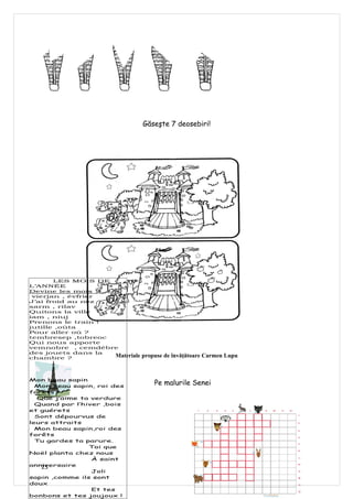 Găseşte 7 deosebiri!




       LES MOIS DE
L’ANNÉE
Devine les mois :
 vierjan , évfrier
J’ai froid au nez
sarm , rilav
Quitons la ville
iam , niuj
Prenons le train !
jutille ,oûta
Pour aller où ?
tembresep ,tobreoc
Qui nous apporte
vemnobre , cemdébre
des jouets dans la
chambre ?          Materiale   propuse de învăţătoare Carmen Lupu



Mon beau sapin
  Mon beau sapin, roi des
                                   Pe malurile Senei
forêts
  Que j’aime ta verdure
  Quand par l’hiver ,bois
et guérets
  Sont dépourvus de
leurs attraits
  Mon beau sapin,roi des
forêts
  Tu gardes ta parure.
                Toi que
Noël planta chez nous
                 À saint
anniversaire
   25
                 Joli
sapin ,comme ils sont
doux
                 Et tes
bonbons et tes joujoux !
 