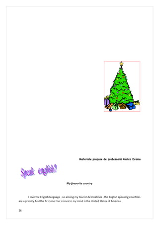 Materiale propuse de profesoară Rodica Dramu




                                        My favourite country



         I love the English language , so among my tourist destinations , the English speaking countries
are a priority.And the first one that comes to my mind is the United States of America.


26
 