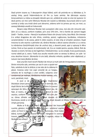 Dacă privim icoana sa, îi descoperim chipul blând, ochii săi privindu-ne cu blândețe și, în
același timp, parcă îndemnându-ne să fim cu luare aminte. Ne dăruiește veșnica
binecuvântare cu mâna sa dreaptă ridicată spre cer, arătând de unde ne vine tot ajutorul. Și
dacă pentru cei mici ochii Sfântului Nicolae din icoană cu blândețe, bucuroasă când ei sunt
cuminți și iarăși una tristă când sunt obraznici, aidoma ochii lui privesc pe noi, cei mari, cu
aceeași blândețe veselă ori îndurerată.
        Despre viața Sfântului Nicolae toți cunoaștem câte ceva, mai ales din minunile sale.
Știm că s-a născut, conform tradiției, prin anul 270 d.Hr., într-o familie de oameni bogați
(tatăl – Teofan, mama – Nona),în localitatea Patara din ținutul Lichia, Asia Mică. Din tinerețe
ți-a arătat dragostea de cele sfinte, credința, postul, rugăciunea, bunătatea, milostenia
caracterizându-l si de aceea, până în zilele noastre, el este chip al virtuților acestora. După
trecerea la cele veșnice a părinților săi, tânărul Nicolae a dăruit averea săracilor și s-a retras
la mănăstirea Sion(înființată chiar de unchiul său), a devenit preot, apoi și episcop în Mira
Lichiei, fiind un bun pastor al credincioșilor săi. Era un model pentru aceștia, blând, fără de
răutate și smerit, ferindu-se de îngâmfare. Îmbrăcămintea sa era simplă, hrana pustnicească,
numai odată pe zi, seara. Toată ziua asculta nevoile celor ce veneau la dânsul, iar ușile lui
erau deschise tuturor. Sărmanilor le era tată, săracilor milostiv; ajutător celor năpăstuiți; și
tuturor mai mare făcător de bine.
        Este unul din marii ierarhi făcător de minuni și mult iubit de întreg poporul credincios.
Dintre minunile sale, amintesc pe cea în care a ajutat trei
fete, salvându-le de la sărăcie și mai ales de la căderea în
păcat, învierea celor trei copii omorâți de un hangiu,
salvarea de la naufragiu a unor corăbii, scăparea unor
condamnați pe nedrept, tămăduirea multor oameni, orbi,
surzi, paralizați, muți.
        A avut și de suferit, în vremea împăratului
Dioclețian (mare persecutor), fiind trimis în temniță, dar,
după Edictul de la Milan(313 d.Hr.) s-a reîntors în scaunul
episcopal din Mira, fiind ajutat de Binefăcătorul său, de
fapt, al nostru, al tuturor, Dumnezeu. A trecut la cele
veșnice, conform Tradiției, la 6 decembrie 342 d.Hr.,dar
au rămas sfintele sale moaște – drept dovada că
Dumnezeu există și că este izvor de sfințenie, drept dovadă că Sfântul Nicolae nu este un
simplu personaj.
        Multe ar fi de spus despre Sfântul Nicolae! Am încercat doar să creionez în câteva
cuvinte, gânduri, imaginea Sfântului Nicolae – prietenul copiilor și nu numai al lor. Să nu
uităm că fiind în Rai, se roagă acolo lui Dumnezeu, fiind mijlocitor pentru noi! Chipul său
blând, lumina feței din icoană ne rămân mângâieri în vremurile destul de grele prin care
trecem. Așteptându-l pe Moșul Nicolae, îl regăsim, măcar în suflet, pe Sfântul Nicolae –
făcătorul de minuni!



28
 