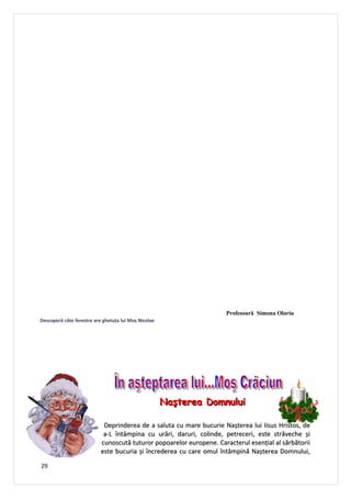 Profesoară Simona Olariu
Descoperă câte ferestre are ghetuţa lui Moș Nicolae




                                                      Naşterea Domnului

                            Deprinderea de a saluta cu mare bucurie Nașterea lui Iisus Hristos, de
                            a-L întâmpina cu urări, daruri, colinde, petreceri, este străveche și
                           cunoscută tuturor popoarelor europene. Caracterul esențial al sărbătorii
                           este bucuria și încrederea cu care omul întâmpină Nașterea Domnului,

29
 