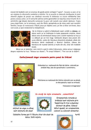 evocat de boabele care se aruncau de gazda peste cortegiul "caprei". Aceasta se pare că îşi
are originea în obiceiurile românilor şi elinilor: fie in jocurile şi cântecele desfăşurate în jurul
altarelor păgâne de preoţii sau cântăreţii travestiţi în dobitoace cu ocazia sărbătorilor date
pentru cinstea zeilor, ori în versurile satirice contra generalilor ce repurtau vreun triumf, fie in
amintirile vagi despre dansurile cunoscute la greci sub numele unor păsări răpitoare. Capra
joaca după fluier, iar la terminare, unul din flăcăi; apropiindu-se de masa unde sunt membrii
familiei, începe să vornicească. Flăcăii joaca pe stăpâna casei, pe fete şi chiar servitoare, daca
sunt acasă, şi apoi mulţumind se îndepărtează.
                             De la Crăciun și până la Bobotează copiii umblă cu steaua, un
                            obicei vechi ce se întâlnește la toate popoarele creștine. Acest
                            obicei vrea să amintească steaua care a vestit nașterea lui Isus și
                            i-a călăuzit pe cei trei magi. Cântecele despre stea provin din
                            surse diferite: unele din literatura bizantină ortodoxă, altele din
                            literatura latină medievală a Bisericii Catolice, câteva din
                            literatura de nuanță Calvină și multe din ele, chiar din tradițiile
                            locale.
      Micul cor al stelarilor, care intră în casă în zilele Crăciunului, cânta versuri religioase
despre nașterea lui Isus: "Steaua sus răsare"; "În orașul Vitleem"; "Trei crai de la răsărit".


            Confecţionează singur ornamente pentru pomul de Crăciun!



                                       Globulețul se realizează din fâșii de hârtie colorată pe
                                          ambele fețe, late de aproximativ 1 centimetru.




                                      Felicitarea se realizează din hârtie colorată care se pliază,
                                                                se decupează și apoi se ornează.
                                                                          Folosește-ți imaginația!



                                   Ce ziceţi de nişte ornamente …comestibile?

                                                                 Ornamentele rotunde şi
                                                               brăduţul sunt obţinute prin
                                                               împletirea în trei a aluatului
                                                                obiţnuit de pâine. Colacul
     obţinut se unge cu albuş                                 bătut spumă, iar ornamentele
      sunt obţinute din aluat                                 colorat cu colorant alimentar.

     Celelalte forme pot fi făcute chiar din aluat de                                       turtă
                   dulce. Iată reţeta:

32
 