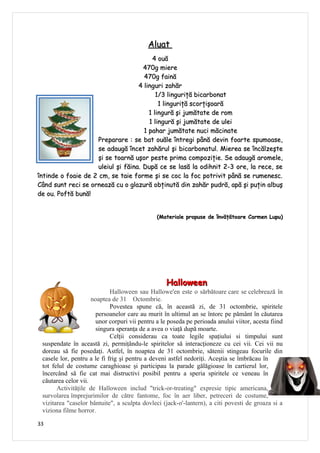 Aluat
                                         4 ouă
                                      470g miere
                                      470g faină
                                    4 linguri zahăr
                                           1/3 linguriţă bicarbonat
                                            1 linguriţă scorţişoară
                                        1 lingură şi jumătate de rom
                                        1 lingură şi jumătate de ulei
                                      1 pahar jumătate nuci măcinate
                     Preparare : se bat ouăle întregi până devin foarte spumoase,
                     se adaugă încet zahărul şi bicarbonatul. Mierea se încălzeşte
                     şi se toarnă uşor peste prima compoziţie. Se adaugă aromele,
                     uleiul şi făina. După ce se lasă la odihnit 2-3 ore, la rece, se
întinde o foaie de 2 cm, se taie forme şi se coc la foc potrivit până se rumenesc.
Când sunt reci se ornează cu o glazură obţinută din zahăr pudră, apă şi puţin albuş
de ou. Poftă bună!


                                               (Materiale propuse de învăţătoare Carmen Lupu)




                                                   Halloween
                             Halloween sau Hallowe'en este o sărbătoare care se celebrează în
                     noaptea de 31 Octombrie.
                             Povestea spune că, în această zi, de 31 octombrie, spiritele
                       persoanelor care au murit în ultimul an se întorc pe pământ în căutarea
                       unor corpuri vii pentru a le poseda pe perioada anului viitor, acesta fiind
                       singura speranţa de a avea o viaţă după moarte.
                             Celţii considerau ca toate legile spaţiului si timpului sunt
 suspendate în această zi, permiţându-le spiritelor să interacţioneze cu cei vii. Cei vii nu
 doreau să fie posedaţi. Astfel, în noaptea de 31 octombrie, sătenii stingeau focurile din
 casele lor, pentru a le fi frig şi pentru a deveni astfel nedoriţi. Aceştia se îmbrăcau în
 tot felul de costume caraghioase şi participau la parade gălăgioase în cartierul lor,
 încercând să fie cat mai distructivi posibil pentru a speria spiritele ce veneau în
 căutarea celor vii.
       Activităţile de Halloween includ "trick-or-treating" expresie tipic americana,
 survolarea împrejurimilor de către fantome, foc în aer liber, petreceri de costume,
 vizitarea "caselor bântuite", a sculpta dovleci (jack-o'-lantern), a citi povesti de groaza si a
 viziona filme horror.

33
 