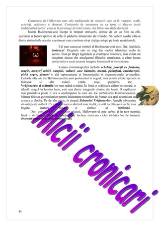 Costumele de Halloween sunt cele tradiţionale de monştrii cum ar fi: vampiri, stafii,
  scheleţi, vrăjitoare si demoni. Costumele de asemenea au ca tema si altceva decât
  tradiţionalul horror, cum ar fi personaje de televiziune, din filme sau altele domenii
        Istoria Halloween-ului începe in timpuri străvechi, demne de un un film cu elfi,
spiriduşi si focuri aprinse de celţi în pădurile întunecate ale Irlandei. Să vedem aşadar câteva
dintre simbolurile acestui eveniment care continua să-şi câştige adepţi pe toate meridianele.
                               Cel mai cunoscut simbol al Halloween-ului este, fârâ îndoială,
                          dovleacul. Originile sale se trag din tradiţii irlandeze vechi de
                          secole. Însă pe lângă legendele şi credinţele milenare, mai exista un
                          imaginar născut din amalgamul filmelor americane, a căror latura
                          comerciala a creat aceasta imagine întunecată si misterioasa.
                               Lumea cinematografiei include schelete, poveşti cu fantome,
 magie, monştri mitici, vampiri, vulturi, case bântuite, mumii, păianjeni, extratereştri,
 pisici negre, demoni si alţi reprezentanţi ai întunericului si necunoscutului primejdios.
 Culorile oficiale ale Halloween-ului sunt portocaliul si negrul, însă pentru efecte speciale se
 folosesc       si      alte      culori,      verde,      roşu,        purpuriu,         etc.
 Vrăjitoarele şi măturile lor sunt mână-n mână. În fond, o vrăjitoare călare pe matură, o
 siluetă neagră în lumina lunii, este una dintre imaginile clasice ale lumii. O explicaţie
 mai plauzibila poate fi cea a anotimpului în care are loc sărbătoarea Halloween-ului.
 Mătura folosea gospodinelor pentru înlăturarea resturilor de frunze si a apei acumulate ca
 urmare a ploilor. Pe de alta parte, în timpul Sabatului Vrăjitoarelor, femeile obişnuiau
 să sară peste mătură. Cu cât se reuşea o săritură mai înaltă, cu atât recolta avea sa fie mai
 bogata,         matura        fiind        si        simbol         al         fertilităţii.
         Deşi considerată o sărbătoare păgână, Halloween-ul este serbat şi în ţara noastră,
 fiind o sărbătoare plină de veselie care încheie oarecum ciclul sărbătorilor de toamnă.
 (Material propus de profesor Ovidiu Sârghi)




34
 