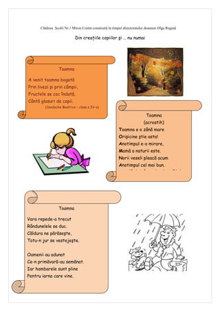 Clădirea Şcolii Nr.1 Miron Costin construită în timpul directoratului doamnei Olga Rugină

                                  Din creaţiile copiilor şi … nu numai




                      Toamna

    A venit toamna bogată
    Prin livezi şi prin câmpii,
    Fructele se coc îndată,
    Cântă glasuri de copii.
             (Sandache Beatrice – clasa a IV-a)

                                                                               Toamna
                                                                             (acrostih)
                                                             Toamna e o zână mare
                                                             Orişicine ştie asta!
                                                             Anotimpul e-o mirare,
                                                             Mamă a naturii este.
                                                             Norii veseli pleacă acum
                                                             Anotimpul cel mai bun.
                                                                   (Chelariu Fernando – clasa a IV-a)




                      Toamna

Vara repede-a trecut
Rândunelele se duc.
Căldura ne părăseşte,
Totu-n jur se vestejeşte.


Oamenii au adunat
Ce-n primăvară-au semănat.
Iar hambarele sunt pline
Pentru iarna care vine.
            (Durea Ionela – Alexandra, clasa a IV-a)


6
 