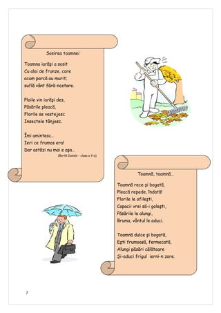 Sosirea toamnei

Toamna iarăşi a sosit
Cu alai de frunze, care
acum parcă au murit;
suflă vânt fără-ncetare.


Ploile vin iarăşi des,
Păsările pleacă,
Florile se vestejesc
Insectele tânjesc.


Îmi amintesc…
Ieri ce frumos era!
Dar astăzi nu mai e aşa…
                   (Bortă Cosiela – clasa a V-a)




                                                              Toamnă, toamnă…

                                                   Toamnă rece şi bogată,
                                                   Pleacă repede, îndată!
                                                   Florile le ofileşti,
                                                   Copacii vrei să-i goleşti,
                                                   Păsările le alungi,
                                                   Bruma, vântul le aduci.


                                                   Toamnă dulce şi bogată,
                                                   Eşti frumoasă, fermecată,
                                                   Alungi păsări călătoare
                                                   Şi-aduci frigul ierni-n zare.
                                                              (Mircea Oana –Veronica – clasa a V-a)




7
 