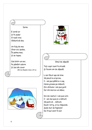 Iarna

E iarnă iar
Şi în zadar
O rază vrea
Căldură să dea.


Un fulg de nea
Chiar aici şedea,
În palma mea,
Şi se topea.


Cad dintr-un nor,                                   Omul de zăpadă
Pe pământ adorm
                                      Toţi copiii sunt în stradă
Şi ţes alb covor
       (Mircea Bogdan-clasa a IV-a)   Şi facem om de zăpadă.


                                      L-am făcut aşa de bine
                                      Să placă la orişicine.
                                      I – am pus pălărie-n cap,
                                      Haine groase pe măsură,
                                      Din cărbune i-am pus gură
                                      Iar din morcov un năsuc.


                                      Din doi nasturi i-am pus ochi.
                                      I – am mai pus şi-o mătură
                                      Să pară că … mătură.
                                      Dacă-l strig, el nu răspunde.
                                      Şade mut de îngheţat
                                      De frigul venit în sat.




8
 
