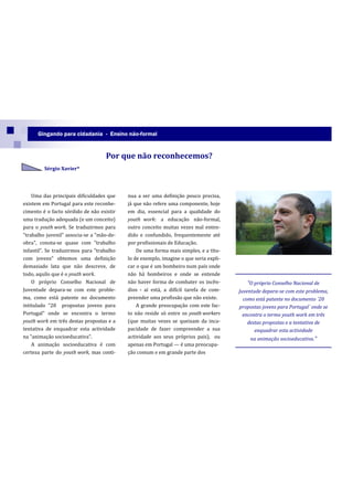 Gingando para cidadania - Ensino não-formal


                                   Por que não reconhecemos?
         Sérgio Xavier*




    Uma das principais dificuldades que    nua a ser uma definição pouco precisa,
existem em Portugal para este reconhe-     já que não refere uma componente, hoje
cimento é o facto sórdido de não existir   em dia, essencial para a qualidade do
uma tradução adequada (e um conceito)      youth work: a educação não-formal,
para o youth work. Se traduzirmos para     outro conceito muitas vezes mal enten-
"trabalho juvenil" associa-se a "mão-de-   dido e confundido, frequentemente até
obra", conota-se quase com "trabalho       por profissionais de Educação.
infantil". Se traduzirmos para "trabalho       De uma forma mais simples, e a títu-
com jovens" obtemos uma definição          lo de exemplo, imagine o que seria expli-
demasiado lata que não descreve, de        car o que é um bombeiro num país onde
todo, aquilo que é o youth work.           não há bombeiros e onde se entende
    O próprio Conselho Nacional de         não haver forma de combater os incên-          “O próprio Conselho Nacional de
Juventude depara-se com este proble-       dios - aí está, a difícil tarefa de com-    Juventude depara-se com este problema,
ma, como está patente no documento         preender uma profissão que não existe.        como está patente no documento ´20
intitulado “20 propostas jovens para           A grande preocupação com este fac-      propostas jovens para Portugal´ onde se
Portugal" onde se encontra o termo         to não reside só entre os youth workers       encontra o termo youth work em três
youth work em três destas propostas e a    (que muitas vezes se queixam da inca-           destas propostas e a tentativa de
tentativa de enquadrar esta actividade     pacidade de fazer compreender a sua                enquadrar esta actividade
na "animação socioeducativa".              actividade aos seus próprios pais), ou           na animação socioeducativa.”
    A animação socioeducativa é com        apenas em Portugal — é uma preocupa-
certeza parte do youth work, mas conti-    ção comum e em grande parte dos
 