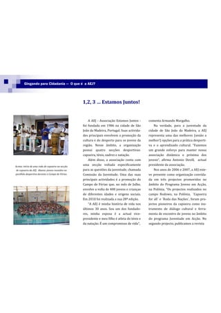 Gingando para Cidadania — O que é a AEJ?




                                                  1,2, 3 … Estamos Juntos!


                                                      A AEJ - Associação Estamos Juntos -      comenta Armando Margalho.
                                                  foi fundada em 1986 na cidade de São             Na verdade, para a juventude da
                                                  João da Madeira, Portugal. Suas activida-    cidade de São João da Madeira, a AEJ
                                                  des principais envolvem a promoção da        representa uma das melhores (senão a
                                                  cultura e do desporto para os jovens da      melhor!) opções para a prática desporti-
                                                  região. Nesse âmbito, a organização          va e o aprendizado cultural. “Fazemos
                                                  possui quatro secções desportivas:           um grande esforço para manter nossa
                                                  capoeira, ténis, xadrez e natação.           associação dinâmica e próxima dos
                                                      Além disso, a associação conta com       jovens”, afirma Antonio Devill, actual
Acima: início de uma roda de capoeira na secção
                                                  uma secção voltada especificamente           presidente da associação.
 de capoeira da AEJ. Abaixo: jovens reunidos no   para as questões da juventude, chamada           Nos anos de 2006 e 2007, a AEJ este-
pavilhão desportivo durante o Campo de Férias.    Comissão da Juventude. Uma das suas          ve presente como organização convida-
                                                  principais actividades é a promoção do       da em três projectos promovidos no
                                                  Campo de Férias que, no mês de Julho,        âmbito do Programa Jovens em Acção,
                                                  envolve a volta de 400 jovens e crianças     na Polónia. “Os projectos realizados no
                                                  de diferentes idades e origens sociais.      campo Rodowo, na Polónia, ´Capoeira
                                                  Em 2010 foi realizada a sua 28ª edição.      for all´ e ´Roda das Nações`, foram pro-
                                                      “A AEJ é minha história de vida nos      jectos pioneiros da capoeira como ins-
                                                  últimos 30 anos. Sou um dos fundado-         trumento de diálogo cultural e ferra-
                                                  res, minha esposa é a actual vice-           menta de encontro de jovens no âmbito
                                                  presidente e meu filho é atleta do ténis e   do programa Juventude em Acção. No
                                                  da nataç~o. É um compromisso de vida”,       segundo projecto, publicamos a revista
 