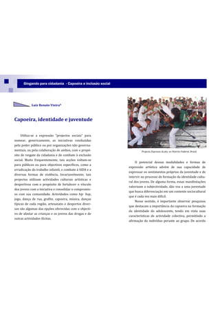Gingando para cidadania - Capoeira e inclusão social




            Luiz Renato Vieira*



Capoeira, identidade e juventude

     Utiliza-se a express~o “projectos sociais” para
nomear, genericamente, as iniciativas conduzidas
pelo poder público ou por organizações não governa-
mentais, ou pela colaboração de ambos, com o propó-                  Projecto Expresso Acção, no Distrito Federal, Brasil.
sito de resgate da cidadania e de combate à exclusão
social. Muito frequentemente, tais acções voltam-se
                                                                  O potencial dessas modalidades e formas de
para públicos ou para objectivos específicos, como a
                                                             expressão artística advém de sua capacidade de
erradicação do trabalho infantil, o combate à SIDA e a
                                                             expressar os sentimentos próprios da juventude e de
diversas formas de violência. Invariavelmente, tais
                                                             intervir no processo de formação da identidade cultu-
projectos utilizam actividades culturais artísticas e
                                                             ral dos jovens. De alguma forma, essas manifestações
desportivas com o propósito de fortalecer o vínculo
                                                             valorizam a subjectividade, dão voz a uma juventude
dos jovens com a iniciativa e consolidar o compromis-
                                                             que busca diferenciação em um contexto sociocultural
so com sua comunidade. Actividades como hip hop,
                                                             que é cada vez mais difícil.
jogo, dança de rua, grafite, capoeira, música, danças
                                                                  Nesse sentido, é importante observar pesquisas
típicas de cada região, artesanato e desportos diver-
                                                             que destacam a importância da capoeira na formação
sos são algumas das opções oferecidas com o objecti-
                                                             da identidade do adolescente, tendo em vista suas
vo de afastar as crianças e os jovens das drogas e de
                                                             características de actividade colectiva, permitindo a
outras actividades ilícitas.
                                                             afirmação do indivíduo perante ao grupo. De acordo
 