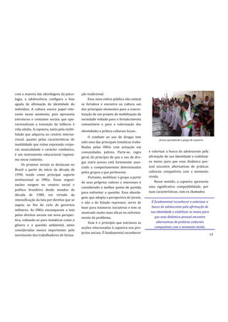 com a maioria das abordagens da psico-        ção tradicional.
logia, a adolescência configura a fase             Essa nova esfera pública não estatal
aguda da afirmação da identidade do           se fortalece e encontra na cultura um
indivíduo. A cultura exerce papel rele-       dos principais elementos para a concre-
vante nesse momento, pois apresenta           tização de um projeto de mobilização da
estruturas e costumes sociais que ope-        sociedade voltado para o fortalecimento
racionalizam a transição da infância à        comunitário e para a valorização das
                                              identidades e prática culturais locais.
vida adulta. A capoeira, tanto pela visibi-
lidade que adquiriu no cenário interna-
                                                   O combate ao uso de drogas tem
cional, quanto pelas características de                                                          Jovens aprendendo a ginga da capoeira.
                                              sido uma das principais temáticas traba-
modalidade que reúne expressão corpo-
                                              lhadas pelas ONGs com actuação em
ral, musicalidade e carácter combativo,
                                              comunidades pobres. Parte-se, regra         e valorizar a busca do adolescente pela
é um instrumento educacional riquíssi-
                                              geral, do princípio de que o uso de dro-    afirmação de sua identidade e viabilizar
mo nesse contexto.
                                              gas entre jovens está fortemente asso-      os meios para que essa dinâmica pes-
     Os projetos sociais se destacam no
                                              ciado a comportamentos determinados         soal encontre alternativas de práticas
Brasil a partir do início da década de
                                              pelos grupos a que pertencem.               culturais compatíveis com o momento
1990, tendo como principal suporte
                                                   Portanto, mobilizar o grupo a partir   vivido.
institucional as ONGs. Essas organi-
                                              de seus próprios valores e interesses é         Nesse sentido, a capoeira apresenta
zações surgem no cenário social e
                                              considerado o melhor ponto de partida       uma significativa compatibilidade, por
político brasileiro desde meados da
                                              para enfrentar a questão. Essa aborda-      suas características, com os chamados
década de 1980, em virtude da
                                              gem, que adopta a perspectiva do jovem,
intensificação da luta por direitos que se
                                              e não a do Estado repressor, serve de         É fundamental reconhecer e valorizar a
seguiu ao fim do ciclo de governos
                                              base para inúmeras iniciativas e tem se       busca do adolescente pela afirmação de
militares. As ONGs encamparam a luta
                                              mostrado muito mais eficaz no enfrenta-      sua identidade e viabilizar os meios para
pelos direitos sociais em nova perspec-
                                              mento do problema.                              que essa dinâmica pessoal encontre
tiva, voltando-se para temáticas como o
                                                   Esse é o princípio que estrutura as         alternativas de práticas culturais
gênero e a questão ambiental, antes
                                              acções relacionadas à capoeira nos pro-         compatíveis com o momento vivido.
consideradas menos importantes pelo
                                              jectos sociais. É fundamental reconhecer
movimento dos trabalhadores de forma-                                                                                                     15
 