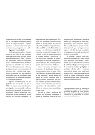 projectos sociais. Afinal, na feliz expres-   importante que a actuação dessas enti-      imaginário dos professores e mestres e
são de Letícia Reis, reconhecida pesqui-      dades seja mais bem articulada com os       mesmo nas concepções de alguns pes-
sadora no campo da cultura, a capoeira        órgãos do poder público. Se, por um         quisadores, o que é necessário superar.
questiona os valores sociais e nos apre-      lado, a informalidade que preside o tra-    Fala-se, ainda, em uma espécie de resis-
senta “um mundo de pernas para o ar”.         balho das ONGs permite flexibilidade na     tência cultural, que estaria presente na
      Algumas recomendações                   actuação e o enfrentamento rápido de        capoeira pelo fato de essa modalidade
      Há tempos pesquisadores chamam          problemas sociais objectivos, por outro,    ter surgido como oposição à violência e
a atenção para o fato de que, para além       é grande o risco de subaproveitamento       à cultura da escravidão.
da ocupação do tempo livre dos jovens,        de recursos humanos e financeiros. Tal           Na verdade, a capoeira, como qual-
é fundamental reflectir sobre a natureza      fato decorre das limitações de planea-      quer instituição social, é o que a prática
das actividades utilizadas nos progra-        mento para sua actuação e da fiscaliza-     social lhe impõe. Dessa forma, é funda-
mas. É fundamental, também, trabalhar         ção da utilização dos recursos públicos     mental que sua aplicação em iniciativas
aspectos da formação dos jovens de            que são repassados a essas entidades.       de combate às drogas seja acompanhada
forma que fortaleçam a auto-estima e o             Faz-se necessário aperfeiçoar os       de competente trabalho pedagógico e
protagonismo em suas comunidades. A           mecanismos de qualificação dos profis-      profunda reflexão sobre o contexto
cultura, a arte e o desporto são impor-       sionais actuantes, tanto no que se refere   sociocultural. Apenas assim poderemos
tantes ferramentas para isso, mas é in-       à atividade-fim desempenhada quanto         garantir que o ensino da capoeira seja
dispensável que as actividades sejam          no que concerne à gestão. Podem os          veículo de valores estruturantes para a
acompanhadas de orientação pedagógi-          órgãos do Estado contribuir para o          personalidade do jovem e fortalecedo-
ca e exercícios de reflexão.                  aperfeiçoamento profissional sem que        res de sua identidade social.
      Algumas recomendações são im-           isso configure qualquer forma de inter-
portantes em um cenário em que as             venção em sua actuação, que deve se
ONGs se firmam como interlocutores            caracterizar pela independência e pela
privilegiados em comunidades pobres e         defesa do interesse das comunidades         *Sociólogo, mestre e doutor em sociologia da
ampliam sua capacidade de desenvolver         em que actua.                               cultura. Consultor Legislativo do Senado Fede-
                                                                                          ral. Mestre de Capoeira do Grupo Beribazu.
actividades culturais, desportivas e ar-          No que se refere à utilização da        Coordenador do Projecto Capoeira Actividade
tísticas que, de fato, configuram formas      capoeira em iniciativas destinadas a        Comunitária da Universidade de Brasília.
eficazes de educação não-formal. É            grupos de jovens em situação de risco       mestreluizrenato@uol.com.br
 