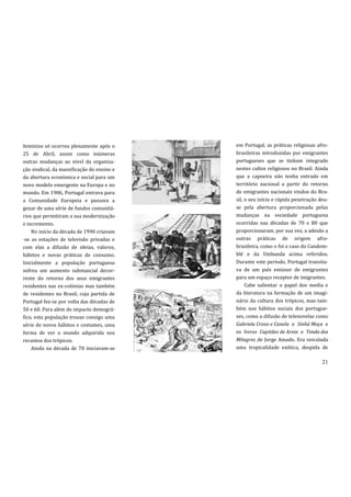 feminino só ocorreu plenamente após o       em Portugal, as práticas religiosas afro-
25 de Abril, assim como inúmeras            brasileiras introduzidas por emigrantes
outras mudanças ao nível da organiza-       portugueses que se tinham integrado
ção sindical, da massificação do ensino e   nestes cultos religiosos no Brasil. Ainda
da abertura económica e social para um      que a capoeira não tenha entrado em
novo modelo emergente na Europa e no        território nacional a partir do retorno
mundo. Em 1986, Portugal entrava para       de emigrantes nacionais vindos do Bra-
a Comunidade Europeia e passava a           sil, o seu início e rápida penetração deu-
gozar de uma série de fundos comunitá-      se pela abertura proporcionada pelas
rios que permitiram a sua modernização      mudanças na sociedade portuguesa
e incremento.                               ocorridas nas décadas de 70 e 80 que
    No início da década de 1990 criavam     proporcionaram, por sua vez, a adesão a
-se as estações de televisão privadas e     outras práticas de origem afro-
com elas a difusão de ideias, valores,      brasileira, como o foi o caso do Candom-
hábitos e novas práticas de consumo.        blé e da Umbanda acima referidos.
Inicialmente a população portuguesa         Durante este período, Portugal transita-
sofreu um aumento substancial decor-        va de um país emissor de emigrantes
rente do retorno dos seus emigrantes        para um espaço receptor de imigrantes.
residentes nas ex-colónias mas também            Cabe salientar o papel dos media e
de residentes no Brasil, cuja partida de    da literatura na formação de um imagi-
Portugal fez-se por volta das décadas de    nário da cultura dos trópicos, mas tam-
50 e 60. Para além do impacto demográ-      bém nos hábitos sociais dos portugue-
fico, esta população trouxe consigo uma     ses, como a difusão de telenovelas como
série de novos hábitos e costumes, uma      Gabriela Cravo e Canela e Sinhá Moça e
forma de ver o mundo adquirida nos          os livros Capitães de Areia e Tenda dos
recantos dos trópicos.                      Milagres de Jorge Amado. Era veiculada
    Ainda na década de 70 iniciavam-se      uma tropicalidade exótica, despida de

                                                                                   21
 