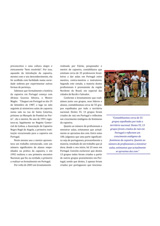 preconceitos e uma cultura alegre e         realizado por Falcão, pesquisador e
etnicamente “bem resolvida”. Por isso,      mestre de capoeira, contabilizava que
aquando da introdução da capoeira,          existiam cerca de 35 professores brasi-
mesmo com o seu desconhecimento, ela        leiros a dar aulas em Portugal entre
foi acolhida com facilidade numa socie-     mestres, contra-mestres e instrutores.
dade sedenta por experimentar outras        Segundo este estudo, a maioria destes
formas de pertença.                         profissionais é proveniente da região
    Sabemos que formalmente a história      Nordeste do Brasil, em especial das
da capoeira em Portugal começa com          cidades de Recife e Salvador.
Afránio Gouveia Silveira, o Mestre              Conforme o levantamento que reali-
Magôo. “Cheguei em Portugal no dia 19       zámos junto aos grupos, seus líderes e
de Setembro de 1987, e logo no mês          alunos, contabilizamos cerca de 55 gru-
seguinte já ministrava aulas de capoeira    pos espalhados por todo o território
numa sala na rua de Santa Catarina,         nacional. Destes 55, 13 grupos foram
próximo ao Marquês de Pombal no Por-        criados de raiz em Portugal e reflectem
to” , diz o mestre. No ano de 1991 regis-   um crescimento endógeno do fenómeno
                                                                                           “Contabilizamos cerca de 55
tava-se, legalmente no Registo Comer-       da capoeira.                                   grupos espalhados por todo o
cial de Lisboa, a Associação de Capoeira        Quanto ao número de profissionais a      território nacional. Destes 55, 13
Negro Nagô de Angola, a primeira insti-     ministrar aulas, estimamos que actual-       grupos foram criados de raiz em
tuição vocacionada para a capoeira em       mente se aproxima dos cem. Entre estes            Portugal e reflectem um
Portugal.                                   100, julgamos que uma parte significati-         crescimento endógeno do
    Neste mesmo ano o mestre apresen-       va seja de portugueses, provavelmente a     fenómeno da capoeira. Quanto ao
tava um trabalho estruturado, com um        maioria, resultado de um trabalho que já   número de profissionais a ministrar
número significativo de alunos empe-        dura, desde o seu início, há 23 anos em    aulas, estimamos que actualmente
nhados na prática da capoeira, e em         Portugal. Convém esclarecer que destes             se aproxima dos cem.”
1992 realizou o seu primeiro encontro       13 grupos todos foram criados a partir
Nacional, que foi, na verdade, o primeiro   de outros grupos preexistentes em Por-
a realizar-se formalmente em Portugal.      tugal, sendo que destes, 3 apenas foram
    Por volta de 2003 um levantamento       criados por portugueses que tenciona-
 