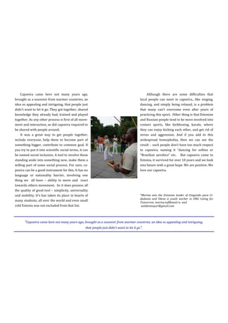 Capoeira came here not many years ago,                                                Although there are some difficulties that
brought as a souvenir from warmer countries, an                                      local people can meet in capoeira., like singing,
idea so appealing and intriguing, that people just                                   dancing, and simply being relaxed, is a problem
didn’t want to let it go. They got together, shared                                  that many can’t overcome even after years of
knowledge they already had, trained and played                                       practicing this sport. Other thing is that Estonian
together. As any other process is first of all move-                                 and Russian people tend to be more involved into
ment and interaction, so did capoeira required to                                    contact sports, like kickboxing, karate, where
be shared with people around.                                                        they can enjoy kicking each other, and get rid of
    It was a great way to get people together,                                       stress and aggression. And if you add to this
include everyone, help them to become part of                                        widespread homophobia, then we can see the
something bigger, contribute to common goal. If                                      result – such people don’t have too much respect
you try to put it into scientific social terms, it can                               to capoeira, naming it “dancing for softies or
be named social inclusion. A tool to involve those                                   “Brazilian aerobics” etc. But capoeira came to
standing aside into something new, make them a                                       Estonia, it survived for over 10 years and we look
willing part of some social process. For sure, ca-                                   into future with a great hope. We are positive. We
poeira can be a good instrument for this. It has no                                  love our capoeira.
language or nationality barrier, involving one
thing we all have – ability to move and react
towards others movement. So it does possess all
the quality of good tool – simplicity, universality
and mobility. It’s has taken its place in hearts of                                  *Marina was the Estonian leader of Gingando para Ci-
                                                                                     dadania and Olena is youth worker in ONG Living for
many students, all over the world and even small
                                                                                     Tomorrow. marina.tof@mail.ru and
cold Estonia was not excluded from that list.                                         waldenmayer@gmail.com




       “Capoeira came here not many years ago, brought as a souvenir from warmer countries, an idea so appealing and intriguing,
                                               that people just didn’t want to let it go”.

                                                                                                                                      25
 