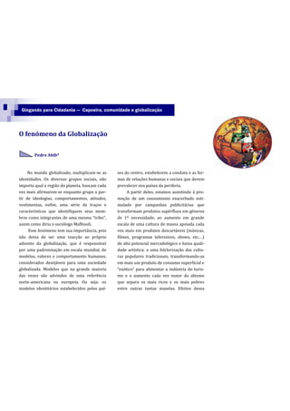 Gingando para Cidadania — Capoeira, comunidade e globalização




O fenómeno da Globalização

        Pedro Abib*



     No mundo globalizado, multiplicam-se as    ses do centro, estabelecem a conduta e as for-
identidades. Os diversos grupos sociais, não    mas de relações humanas e sociais que devem
importa qual a região do planeta, buscam cada   prevalecer nos países da periferia.
vez mais afirmarem-se enquanto grupo a par-          A partir deles, estamos assistindo à pro-
tir de ideologias, comportamentos, atitudes,    moção de um consumismo exacerbado esti-
vestimentas, enfim, uma série de traços e       mulado por campanhas publicitárias que
características que identifiquem seus mem-      transformam produtos supérfluos em géneros
bros como integrantes de uma mesma “tribo”,     de 1º necessidade; ao aumento em grande
assim como diria o sociólogo Maffesoli.         escala de uma cultura de massa apoiada cada
     Esse fenómeno tem sua importância, pois    vez mais em produtos descartáveis (músicas,
não deixa de ser uma reacção ao próprio         filmes, programas televisivos, shows, etc.…)
advento da globalização, que é responsável      de alto potencial mercadológico e baixa quali-
por uma padronização em escala mundial, de      dade artística; a uma folclorização das cultu-
modelos, valores e comportamento humanos,       ras populares tradicionais, transformando-as
considerados desejáveis para uma sociedade      em mais um produto de consumo superficial e
globalizada. Modelos que na grande maioria      “exótico” para alimentar a indústria do turis-
das vezes são advindos de uma referência        mo e o aumento cada vez maior do abismo
norte-americana ou europeia. Ou seja: os        que separa os mais ricos e os mais pobres
modelos identitários estabelecidos pelos paí-   entre outras tantas mazelas. Efeitos dessa
 