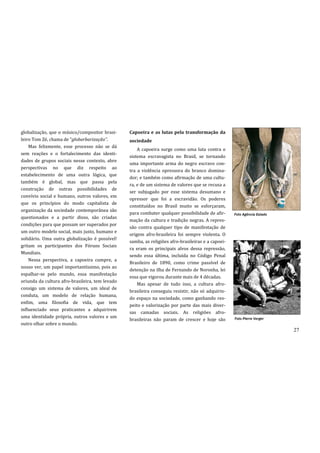 globalização, que o músico/compositor brasi-     Capoeira e as lutas pela transformação da
leiro Tom Zé, chama de “globarbarização”.        sociedade
    Mas felizmente, esse processo não se dá
                                                     A capoeira surge como uma luta contra o
sem reações e o fortalecimento das identi-
                                                 sistema escravagista no Brasil, se tornando
dades de grupos sociais nesse contexto, abre
                                                 uma importante arma do negro escravo con-
perspectivas no que diz respeito ao
                                                 tra a violência opressora do branco domina-
estabelecimento de uma outra lógica, que
                                                 dor; e também como afirmação de uma cultu-
também é global, mas que passa pela
                                                 ra, e de um sistema de valores que se recusa a
construção de outras possibilidades de
                                                 ser subjugado por esse sistema desumano e
convívio social e humano, outros valores, em
                                                 opressor que foi a escravidão. Os poderes
que os princípios do modo capitalista de
                                                 constituídos no Brasil muito se esforçaram,
organização da sociedade contemporânea são
                                                 para combater qualquer possibilidade de afir-      Foto Agência Estado
questionados e a partir disso, são criadas
                                                 mação da cultura e tradição negras. A repres-
condições para que possam ser superados por
                                                 são contra qualquer tipo de manifestação de
um outro modelo social, mais justo, humano e
                                                 origem afro-brasileira foi sempre violenta. O
solidário. Uma outra globalização é possível!
                                                 samba, as religiões afro-brasileiras e a capoei-
gritam os participantes dos Fóruns Sociais
                                                 ra eram os principais alvos dessa repressão,
Mundiais.
                                                 sendo essa última, incluída no Código Penal
    Nessa perspectiva, a capoeira cumpre, a
                                                 Brasileiro de 1890, como crime passível de
nosso ver, um papel importantíssimo, pois ao
                                                 detenção na ilha de Fernando de Noronha, lei
espalhar-se pelo mundo, essa manifestação
                                                 essa que vigorou durante mais de 4 décadas.
oriunda da cultura afro-brasileira, tem levado
                                                     Mas apesar de tudo isso, a cultura afro-
consigo um sistema de valores, um ideal de
                                                 brasileira conseguiu resistir, não só adquirin-
conduta, um modelo de relação humana,
                                                 do espaço na sociedade, como ganhando res-
enfim, uma filosofia de vida, que tem
                                                 peito e valorização por parte das mais diver-
influenciado seus praticantes a adquirirem
                                                 sas camadas sociais. As religiões afro-
uma identidade própria, outros valores e um                                                         Foto Pierre Verger
                                                 brasileiras não param de crescer e hoje são
outro olhar sobre o mundo.
                                                                                                                          27
 