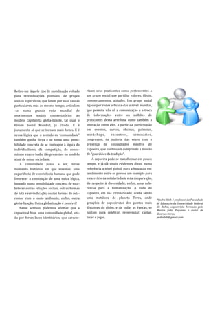 Refiro-me àquele tipo de mobilização voltado      rizam seus praticantes como pertencentes a
para reivindicações pontuais, de grupos           um grupo social que partilha valores, ideais,
sociais específicos, que lutam por suas causas    comportamentos, atitudes. Um grupo social
particulares, mas ao mesmo tempo, articulam       ligado por redes articula-das a nível mundial,
-se numa grande rede mundial de                   que permite não só a comunicação e a troca
movimentos sociais contes-tatórios ao             de informações entre os milhões de
modelo capitalista globa-lizante, tal qual o      praticantes dessa arte-luta, como também a
Fórum Social Mundial, já citado. E é              interação entre eles, a partir da participação
justamente aí que se tornam mais fortes. E é      em eventos, cursos, oficinas, palestras,
nessa lógica que o sentido de “comunidade”        workshops,        encontros,      seminários,
também ganha força e se torna uma possi-          congressos, na maioria das vezes com a
bilidade concreta de se contrapor à lógica do     presença de consagrados mestres de
individualismo, da competição, do consu-          capoeira, que continuam cumprindo a missão
mismo exacer-bado, tão presentes no modelo        de “guardiões da tradiç~o”.
atual de nossa sociedade.                             A capoeira pode se transformar em pouco
    A comunidade passa a ser, nesse               tempo, e já dá sinais evidentes disso, numa
momento histórico em que vivemos, uma             referência a nível global, para a busca do en-
experiência de convivência humana que pode        tendimento entre os povose um exemplo para
favorecer a construção de uma outra lógica,       o exercício da solidariedade e da coopera-ção,
baseada numa possibilidade concreta de esta-      do respeito à diversidade, enfim, uma refe-
belecer outras relações sociais, outras formas    rência para a humanização. A roda de
de luta e reivindicação, outras formas de rela-   capoeira, em sua circularidade, acaba sendo
cionar com o meio ambiente, enfim, outra          uma metáfora do planeta Terra, onde
                                                                                                   *Pedro Abib é professor da Faculdade
globa-lização. Outra globalização é possível!     gerações de capoeiristas dos pontos mais         de Educação da Universidade Federal
    Nesse sentido, podemos afirmar que a          distantes do globo, e de todas as épocas, se     da Bahia, capoeirista formado pelo
                                                                                                   Mestre João Pequeno e autor de
capoeira é hoje, uma comunidade global, uni-      juntam para celebrar, reverenciar, cantar,       diversos livros.
da por fortes laços identitários, que caracte-    tocar e jogar.                                   pedrabib@gmail.com
 