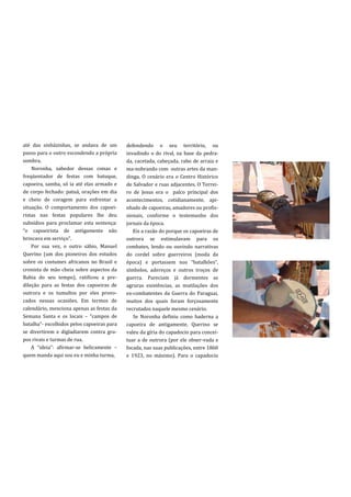 até das sinházinhas, se andava de um        defendendo o seu território, ou
passo para o outro escondendo a própria     invadindo o do rival, na base da pedra-
sombra.                                     da, cacetada, cabeçada, rabo de arraia e
    Noronha, sabedor dessas coisas e        ma-nobrando com outras artes da man-
freqüentador de festas com batuque,         dinga. O cenário era o Centro Histórico
capoeira, samba, só ia até elas armado e    de Salvador e ruas adjacentes. O Terrei-
de corpo fechado: patuá, orações em dia     ro de Jesus era o palco principal dos
e cheio de coragem para enfrentar a         acontecimentos, cotidianamente, api-
situação. O comportamento dos capoei-       nhado de capoeiras, amadores ou profis-
ristas nas festas populares lhe deu         sionais, conforme o testemunho dos
subsídios para proclamar esta sentença:     jornais da época.
“o capoeirista de antigamente n~o              Eis a razão do porque os capoeiras de
brincava em serviço”.                       outrora se estimulavam para os
    Por sua vez, o outro sábio, Manuel      combates, lendo ou ouvindo narrativas
Querino (um dos pioneiros dos estudos       do cordel sobre guerreiros (moda da
sobre os costumes africanos no Brasil e     época) e portassem nos “batalhões”,
cronista de mão cheia sobre aspectos da     símbolos, adereços e outros troços de
Bahia do seu tempo), ratificou a pre-       guerra. Pareciam já dormentes as
dileção para as festas dos capoeiras de     agruras existências, as mutilações dos
outrora e os tumultos por eles provo-       ex-combatentes da Guerra do Paraguai,
cados nessas ocasiões. Em termos de         muitos dos quais foram forçosamente
calendário, menciona apenas as festas da    recrutados naquele mesmo cenário.
Semana Santa e os locais – “campos de          Se Noronha definiu como baderna a
batalha”- escolhidos pelos capoeiras para   capoeira de antigamente, Querino se
se divertirem e digladiarem contra gru-     valeu da gíria do capadocio para concei-
pos rivais e turmas de rua.                 tuar a de outrora (por ele obser-vada e
    A “ideia”: afirmar-se belicamente –     focada, nas suas publicações, entre 1860
quem manda aqui sou eu e minha turma,       e 1923, no máximo). Para o capadocio
 