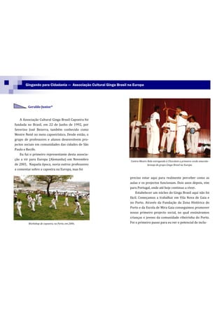 Gingando para Cidadania — Associação Cultural Ginga Brasil na Europa




         Geraldo Junior*


    A Associação Cultural Ginga Brasil Capoeira foi
fundada no Brasil, em 22 de Junho de 1992, por
Severino José Bezerra, também conhecido como
Mestre Nenê no meio capoeirístico. Desde então, o
grupo de professores e alunos desenvolvem pro-
jectos sociais em comunidades das cidades de São
Paulo e Recife.
    Eu fui o primeiro representante desta associa-
ção a vir para Europa (Alemanha) em Novembro                       Contra-Mestre Bola entregando à Chocolate a primeira corda amarela-
de 2001. Naquela época, ouvia outros professores                                 laranja do grupo Ginga Brasil na Europa.
a comentar sobre a capoeira na Europa, mas foi

                                                                   preciso estar aqui para realmente perceber como as
                                                                   aulas e os projectos funcionam. Dois anos depois, vim
                                                                   para Portugal, onde até hoje continuo a viver.
                                                                       Estabelecer um núcleo do Ginga Brasil aqui não foi
                                                                   fácil. Começamos a trabalhar em Vila Nova de Gaia e
                                                                   no Porto. Através da Fundação da Zona Histórica do
                                                                   Porto e da Escola de Mira Gaia conseguimos promover
                                                                   nosso primeiro projecto social, no qual ensinávamos
                                                                   crianças e jovens da comunidade ribeirinha do Porto.
         Workshop de capoeira, no Porto, em 2006.                  Foi o primeiro passo para eu ver o potencial de inclu-
 