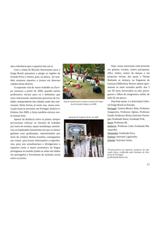 são e tolerância que a capoeira tem em si.                                                                  Hoje, nossa associação está presente
    Com a vinda de Ricardo Nascimento para o                                                            em ginásio, escolas, centro paroquiais,
Ginga Brasil, passamos a atingir as regiões do                                                          ATLs, clubes, centro de danças e em
Grande Porto e Aveiro, pois, na altura, ele tam-                                                        projectos sociais, dos quais o Távola
bém ensinava capoeira a jovens em diversas                                                              Redonda se destaca, na freguesia de
cidades desse distrito.                                                                                 Caneças (Odilvelas). Nossos alunos apre-
    A expansão real de nosso trabalho na Euro-                                                          sentam os mais variados perfis: dos 3
pa começou a partir de 2006, quando outros                                                              aos 50 anos, licenciados ou não, portu-
professores vieram para cá e definimos que                                                              gueses e filhos de emigrantes, enfim, de
seria interessante montarmos parcerias de tra-                                                          tudo há um pouco.
balho, independente das cidades onde eles esti-    Aula de capoeira para crianças na Junta de Fregue-       Veja hoje quem é a Associação Cultu-
                                                            sia de Carnide (Lisboa), em 2008.           ral Ginga Brasil na Europa:
vessem. Desta forma, já neste ano, nossa asso-
ciação fazia-se presente em Portugal, Andorra e                                                         Portugal: Contra-Mestre Bola, Professor
Estónia. Em 2009, a Suíça também entrava nes-                                                           Cangaceiro, Professor Alpino, Professor
ta mesma lista.                                                                                         Conde, Professor Birita, Instrutor Furmi-
                                                         Batizado do Professor Birita, em 2009.
    Apesar da distância entre os países, sempre                                                         gão, Graduado Nuno, Graduado Frik.
procuramos reforçar os vínculos de trabalho                                                             Suíça: Professor JR.
por meio de eventos, sejam workshops, seminá-                                                           Andorra: Professor Leão, Graduado Ma-
rios ou baptizados (momentos em que os alunos                                                           caquinho.
ganham suas graduações, representadas por                                                               Alemanha: Graduado Foca.
meio de cordas). Nestas ocasiões, conseguimos                                                           Estónia: Instrutor Ligeirinho.
nos reunir para trocar informações e experiên-                                                          Irlanda: Instrutor Suíno.
cias, para nos actualizarmos e divulgarmos a
capoeira como a maior promotora da língua
                                                                                                        *Contra-mestre de capoeira, professor de edu-
portuguesa no mundo (todas as aulas são dadas                                                           cação física certificado pelo Instituto do Des-
em português) e ferramenta de inclusão social                                                           porto de Portugal.
                                                                                                        profbola@hotmail.com
entre os jovens.

                                                                                                                                                   37
 
