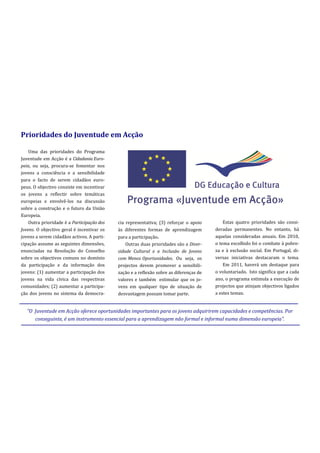 Prioridades do Juventude em Acção

    Uma das prioridades do Programa
Juventude em Acção é a Cidadania Euro-
peia, ou seja, procura-se fomentar nos
jovens a consciência e a sensibilidade
para o facto de serem cidadãos euro-
peus. O objectivo consiste em incentivar
os jovens a reflectir sobre temáticas
europeias e envolvê-los na discussão
sobre a construção e o futuro da União
Europeia.
    Outra prioridade é a Participação dos   cia representativa; (3) reforçar o apoio        Estas quatro prioridades são consi-
Jovens. O objectivo geral é incentivar os   às diferentes formas de aprendizagem        deradas permanentes. No entanto, há
jovens a serem cidadãos activos. A parti-   para a participação.                        aquelas consideradas anuais. Em 2010,
cipação assume as seguintes dimensões,          Outras duas prioridades são a Diver-    o tema escolhido foi o combate à pobre-
enunciadas na Resolução do Conselho         sidade Cultural e a Inclusão de Jovens      za e à exclusão social. Em Portugal, di-
sobre os objectivos comuns no domínio       com Menos Oportunidades. Ou seja, os        versas iniciativas destacaram o tema.
da participação e da informação dos         projectos devem promover a sensibili-           Em 2011, haverá um destaque para
jovens: (1) aumentar a participação dos     zação e a reflexão sobre as diferenças de   o voluntariado. Isto significa que a cada
jovens na vida cívica das respectivas       valores e também estimular que os jo-       ano, o programa estimula a execução de
comunidades; (2) aumentar a participa-      vens em qualquer tipo de situação de        projectos que atinjam objectivos ligados
ção dos jovens no sistema da democra-       desvantagem possam tomar parte.             a estes temas.


   “O Juventude em Acção oferece oportunidades importantes para os jovens adquirirem capacidades e competências. Por
      conseguinte, é um instrumento essencial para a aprendizagem não formal e informal numa dimensão europeia”.
 